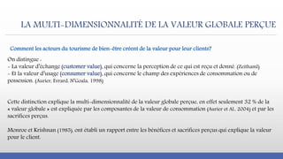 LA MULTI-DIMENSIONNALITÉ DE LA VALEUR GLOBALE PERÇUE
On distingue :
- La valeur d’échange (customer value), qui concerne la perception de ce qui est reçu et donné. (Zeithaml)
- Et la valeur d’usage (consumer value), qui concerne le champ des expériences de consommation ou de
possession. (Aurier, Evrard, N’Goala, 1998)
Cette distinction explique la multi-dimensionnalité de la valeur globale perçue, en effet seulement 32 % de la
« valeur globale » est expliquée par les composantes de la valeur de consommation (Aurier et Al., 2004) et par les
sacrifices perçus.
Monroe et Krishnan (1985), ont établi un rapport entre les bénéfices et sacrifices perçus qui explique la valeur
pour le client.
Comment les acteurs du tourisme de bien-être créent de la valeur pour leur clients?
 