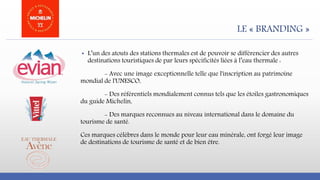 LE « BRANDING »
▪ L’un des atouts des stations thermales est de pouvoir se différencier des autres
destinations touristiques de par leurs spécificités liées à l’eau thermale :
- Avec une image exceptionnelle telle que l'inscription au patrimoine
mondial de l'UNESCO,
- Des référentiels mondialement connus tels que les étoiles gastronomiques
du guide Michelin,
- Des marques reconnues au niveau international dans le domaine du
tourisme de santé.
Ces marques célèbres dans le monde pour leur eau minérale, ont forgé leur image
de destinations de tourisme de santé et de bien être.
 