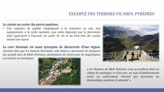 Le curiste au centre des préoccupations:
• Une exigence de qualité s’appliquant à la ressource en eau, aux
équipements, à la veille sanitaire, aux soins dispensés par le personnel,
mais également à l’accueil, au cadre de vie et au bien-être du curiste
durant son séjour.
La cure thermale est aussi synonyme de découverte d’une région,
d'autant plus que les stations thermales sont situées à proximité de plusieurs
des grands sites de Midi-Pyrénées, destinations de choix pour de magnifiques
excursions en montagne.
« Les thermes de Midi-Pyrénées vous accueillent dans un
climat de montagne et d’air pur, au sein d’établissements
neufs ou entièrement rénovés qui incarnent un
thermalisme moderne et attractif. »
EXEMPLE DES THERMES DE MIDI-PYRÉNÉES
 