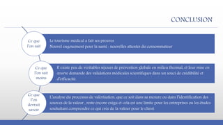 CONCLUSION
Le tourisme médical a fait ses preuves
Nouvel engouement pour la santé : nouvelles attentes du consommateur
Il existe peu de véritables séjours de prévention globale en milieu thermal, et leur mise en
œuvre demande des validations médicales scientifiques dans un souci de crédibilité et
d’efficacité.
L’analyse du processus de valorisation, que ce soit dans sa mesure ou dans l’identification des
sources de la valeur , reste encore exigu et cela est une limite pour les entreprises ou les études
souhaitant comprendre ce qui crée de la valeur pour le client.
Ce que
l’on sait
Ce que
l’on sait
moins
Ce que
l’on
devrait
savoir
 