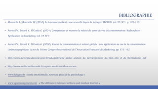 BIBLIOGRAPHIE
▪ Menvielle L, Menvielle W, (2010). Le tourisme médical : une nouvelle façon de voyager, TEOROS, vol. 29, N°1, p, 109-119.
▪ Aurier Ph., Evrard Y., N’Goala G. (2004). Comprendre et mesurer la valeur du point de vue du consommateur. Recherche et
Application en Marketing, vol. 19, N°3
▪ Aurier Ph., Evrard Y., N’Goala G. (2000), Valeur de consommation et valeur globale : une application au cas de la consommation
cinématographique, Actes du 16ème Congrès International de l’Association Française de Marketing, pp. 151-162
▪ http://www.auvergne.direccte.gouv.fr/IMG/pdf/Fiche_atelier-soutien_du_developpement_du_bien-etre_et_du_thermalisme_.pdf
▪ http://www.medecinethermale.fr/espace-medecins/idees-recues
▪ www.lefigaro.fr « Santé émotionnelle, nouveau graal de la psychologie »
▪ www.spamanagement.com « The difference between wellness and medical tourism »
 