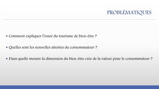  Comment expliquer l’essor du tourisme de bien-être ?
 Quelles sont les nouvelles attentes du consommateur ?
 Dans quelle mesure la dimension du bien-être crée de la valeur pour le consommateur ?
PROBLÉMATIQUES
 