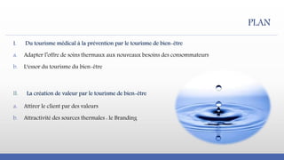 I. Du tourisme médical à la prévention par le tourisme de bien-être
a. Adapter l’offre de soins thermaux aux nouveaux besoins des consommateurs
b. L‘essor du tourisme du bien-être
II. La création de valeur par le tourisme de bien-être
a. Attirer le client par des valeurs
b. Attractivité des sources thermales : le Branding
PLAN
 