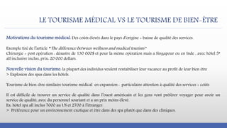 LE TOURISME MÉDICAL VS LE TOURISME DE BIEN-ÊTRE
Motivations du tourisme médical: Des coûts élevés dans le pays d’origine + baisse de qualité des services.
Exemple tiré de l’article ” The difference between wellness and medical tourism ”
Chirurgie + post opération : désastre de 130 000$ et pour la même opération mais a Singapour ou en Inde , avec hôtel 5*
all inclusive inclus, prix: 20 000 dollars.
Nouvelle vision du tourisme: la plupart des individus veulent rentabiliser leur vacance au profit de leur bien être
> Explosion des spas dans les hôtels.
Tourisme de bien-être similaire tourisme médical en expansion : particulaire attention à qualité des services + coûts
Il est difficile de trouver un service de qualité dans l’ouest américain et les gens vont préférer voyager pour avoir un
service de qualité, avec du personnel souriant et a un prix moins élevé.
Ex: hôtel spa all inclus 7000 au US et 2700 à l’étranger.
> Préférence pour un environnement exotique et être dans des spa plutôt que dans des cliniques.
 