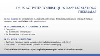 DEUX ACTIVITÉS TOURISTIQUES DANS LES STATIONS
THERMALES
La cure thermale est un traitement médical utilisant une eau de source naturellement chaude et riche en
minéraux, mais aussi la boue et les gaz thermaux.
LE THERMALISME, OU « TOURISME DE SANTE »
2 Catégories :
- Le thermalisme conventionné
- Le thermalisme non conventionné
LE TOURISME DE BIEN-ÊTRE
- Les bains, hammam, sauna, jacuzzi ou thermoludisme (pratiques collectives)
- Les soins à la personne, ou SPA (soins individuels type massages)
L’activité « bien-être » devient de plus en plus importante pour attirer la clientèle touristique.
 