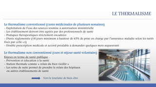 LE THERMALISME
Le thermalisme conventionné (cures médicinales de plusieurs semaines)
- Exploitation de l’eau des sources soumise à autorisation ministérielle
- Les établissement doivent être agréés par des professionnels de santé
- Pratiques thérapeutiques strictement encadrées
- Durée règlementée (18 jours minimum à hauteur de 65% de prise en charge par l’assurance maladie selon les tarifs
fixés par celle-ci)
- Double prescription médicale et accord préalable à demander quelques mois auparavant
Le thermalisme non conventionné (cure et séjour santé volontaire)
Enjeux en terme de santé publique :
- Prévention et éducation à la santé
- Station thermale comme « relais du bien vieillir »
- Les soins de suite permet de prendre le relais des hôpitaux
ou autres établissements de santé
Vers le tourisme de bien-être
 