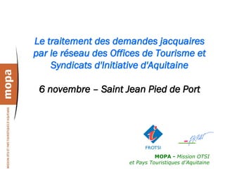 Le traitement des demandes jacquaires
par le réseau des Offices de Tourisme et
    Syndicats d'Initiative d'Aquitaine

 6 novembre – Saint Jean Pied de Port




                                MOPA - Mission OTSI
                      et Pays Touristiques d’Aquitaine