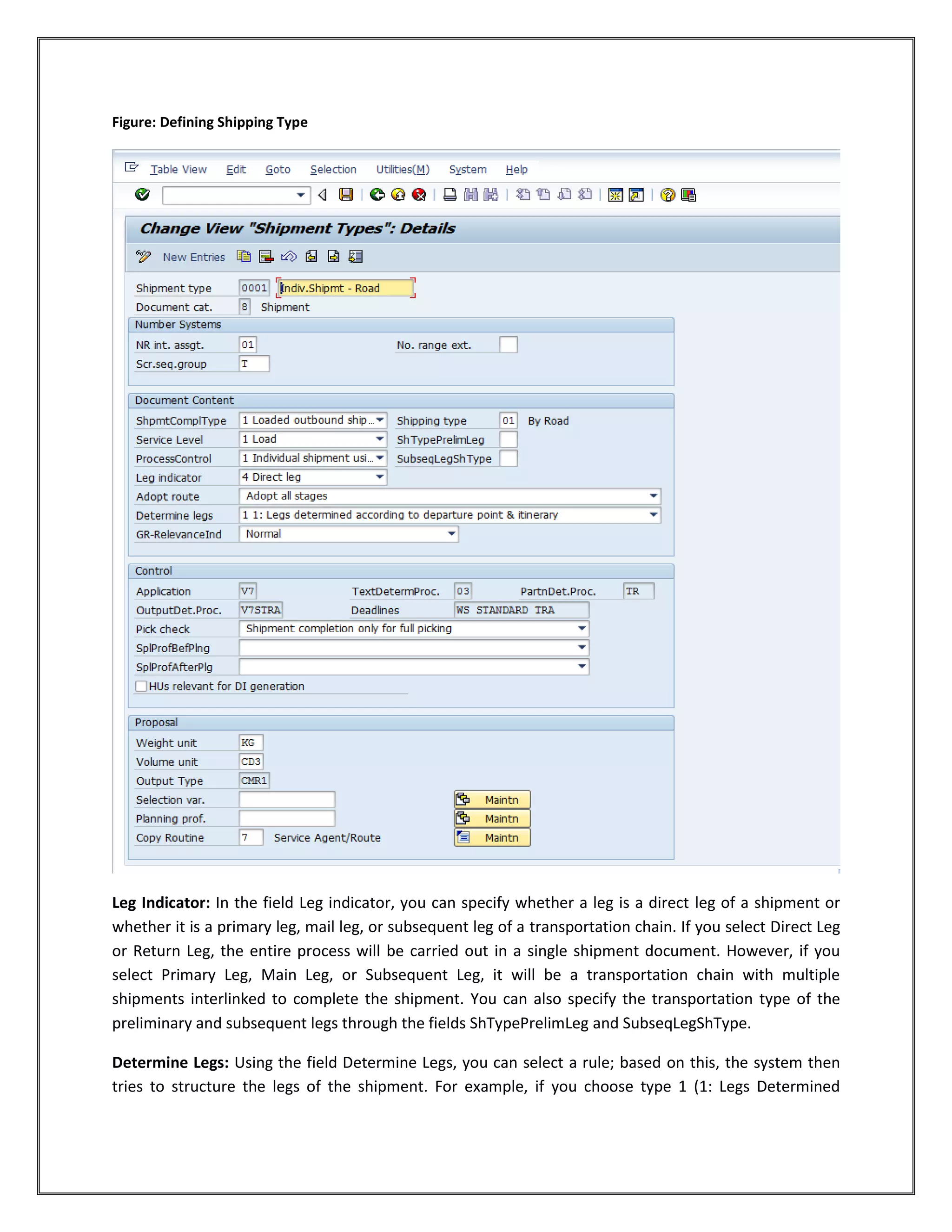 Figure: Defining Shipping Type




Leg Indicator: In the field Leg indicator, you can specify whether a leg is a direct leg of a shipment or
whether it is a primary leg, mail leg, or subsequent leg of a transportation chain. If you select Direct Leg
or Return Leg, the entire process will be carried out in a single shipment document. However, if you
select Primary Leg, Main Leg, or Subsequent Leg, it will be a transportation chain with multiple
shipments interlinked to complete the shipment. You can also specify the transportation type of the
preliminary and subsequent legs through the fields ShTypePrelimLeg and SubseqLegShType.

Determine Legs: Using the field Determine Legs, you can select a rule; based on this, the system then
tries to structure the legs of the shipment. For example, if you choose type 1 (1: Legs Determined
 