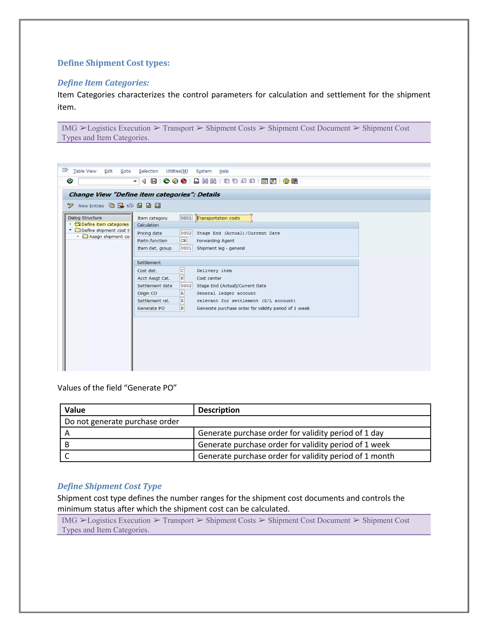 Define Shipment Cost types:

Define Item Categories:
Item Categories characterizes the control parameters for calculation and settlement for the shipment
item.

 IMG ➢Logistics Execution ➢ Transport ➢ Shipment Costs ➢ Shipment Cost Document ➢ Shipment Cost
 Types and Item Categories.




Values of the field “Generate PO”

 Value                               Description
 Do not generate purchase order
 A                                   Generate purchase order for validity period of 1 day
 B                                   Generate purchase order for validity period of 1 week
 C                                   Generate purchase order for validity period of 1 month


Define Shipment Cost Type
Shipment cost type defines the number ranges for the shipment cost documents and controls the
minimum status after which the shipment cost can be calculated.
 IMG ➢Logistics Execution ➢ Transport ➢ Shipment Costs ➢ Shipment Cost Document ➢ Shipment Cost
 Types and Item Categories.
 