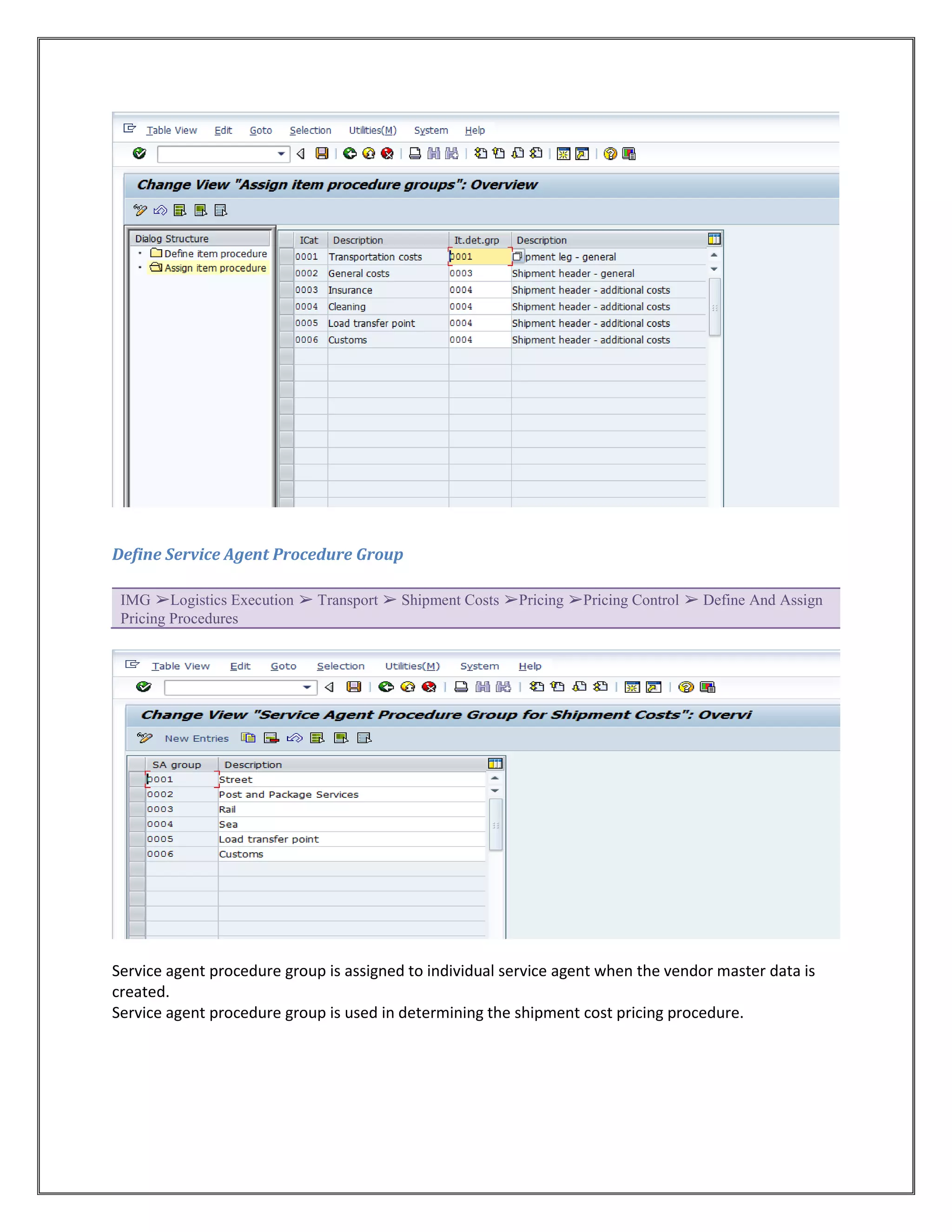 Define Service Agent Procedure Group

 IMG ➢Logistics Execution ➢ Transport ➢ Shipment Costs ➢Pricing ➢Pricing Control ➢ Define And Assign
 Pricing Procedures




Service agent procedure group is assigned to individual service agent when the vendor master data is
created.
Service agent procedure group is used in determining the shipment cost pricing procedure.
 