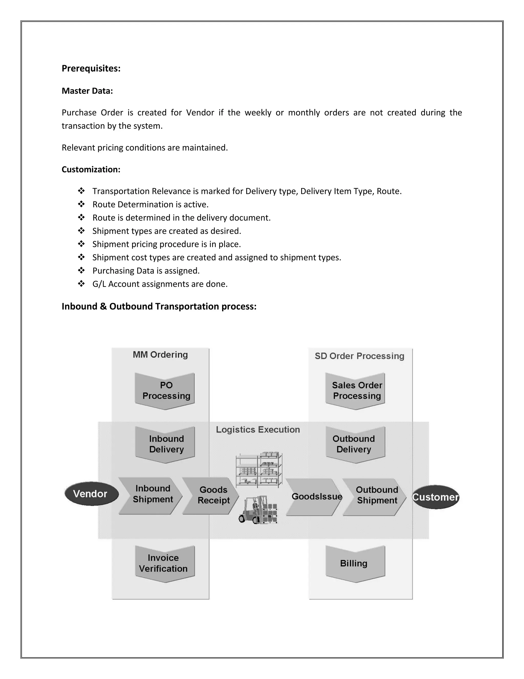 Prerequisites:

Master Data:

Purchase Order is created for Vendor if the weekly or monthly orders are not created during the
transaction by the system.

Relevant pricing conditions are maintained.

Customization:

      Transportation Relevance is marked for Delivery type, Delivery Item Type, Route.
      Route Determination is active.
      Route is determined in the delivery document.
      Shipment types are created as desired.
      Shipment pricing procedure is in place.
      Shipment cost types are created and assigned to shipment types.
      Purchasing Data is assigned.
      G/L Account assignments are done.

Inbound & Outbound Transportation process:
 