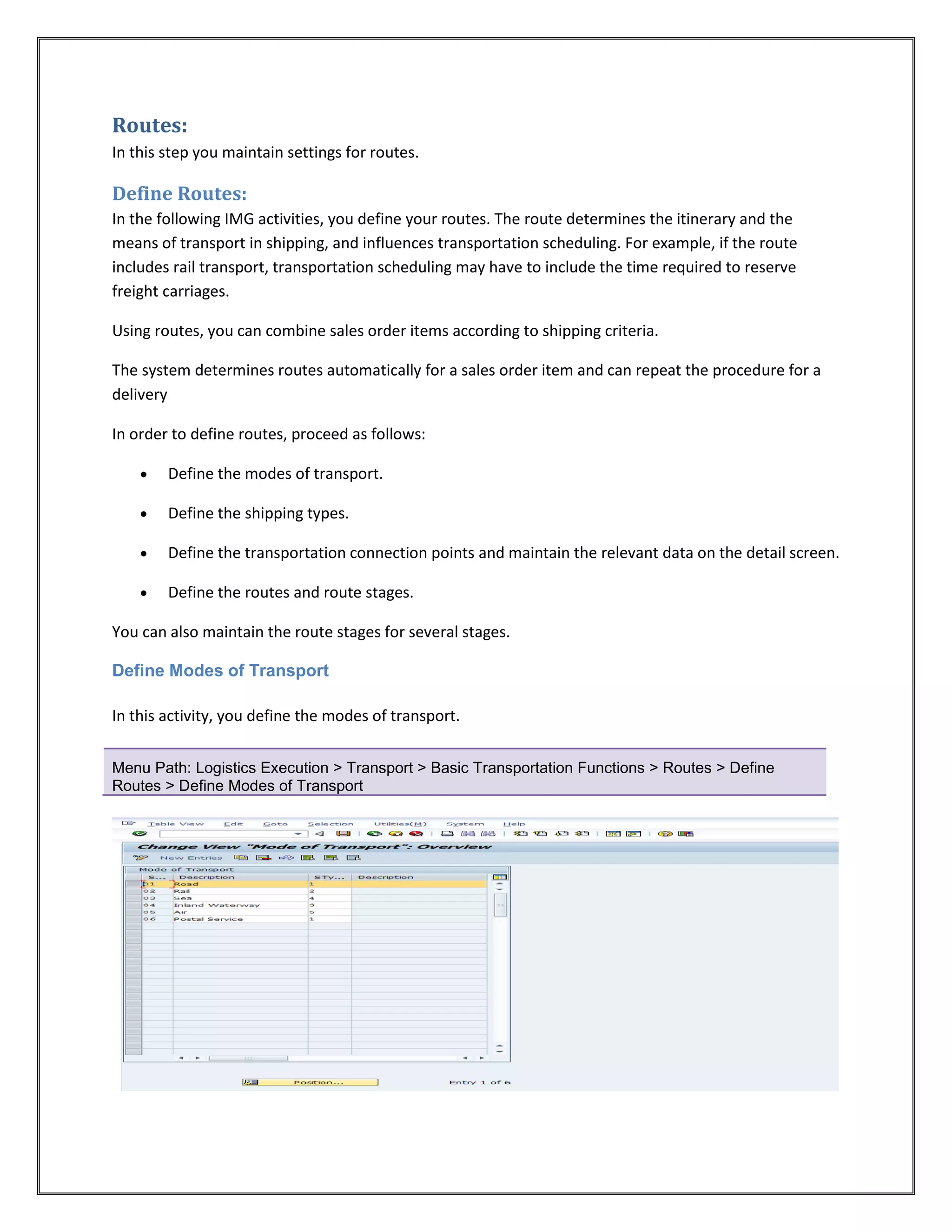Routes:
In this step you maintain settings for routes.

Define Routes:
In the following IMG activities, you define your routes. The route determines the itinerary and the
means of transport in shipping, and influences transportation scheduling. For example, if the route
includes rail transport, transportation scheduling may have to include the time required to reserve
freight carriages.

Using routes, you can combine sales order items according to shipping criteria.

The system determines routes automatically for a sales order item and can repeat the procedure for a
delivery

In order to define routes, proceed as follows:

       Define the modes of transport.

       Define the shipping types.

       Define the transportation connection points and maintain the relevant data on the detail screen.

       Define the routes and route stages.

You can also maintain the route stages for several stages.

Define Modes of Transport

In this activity, you define the modes of transport.


Menu Path: Logistics Execution > Transport > Basic Transportation Functions > Routes > Define
Routes > Define Modes of Transport
 
