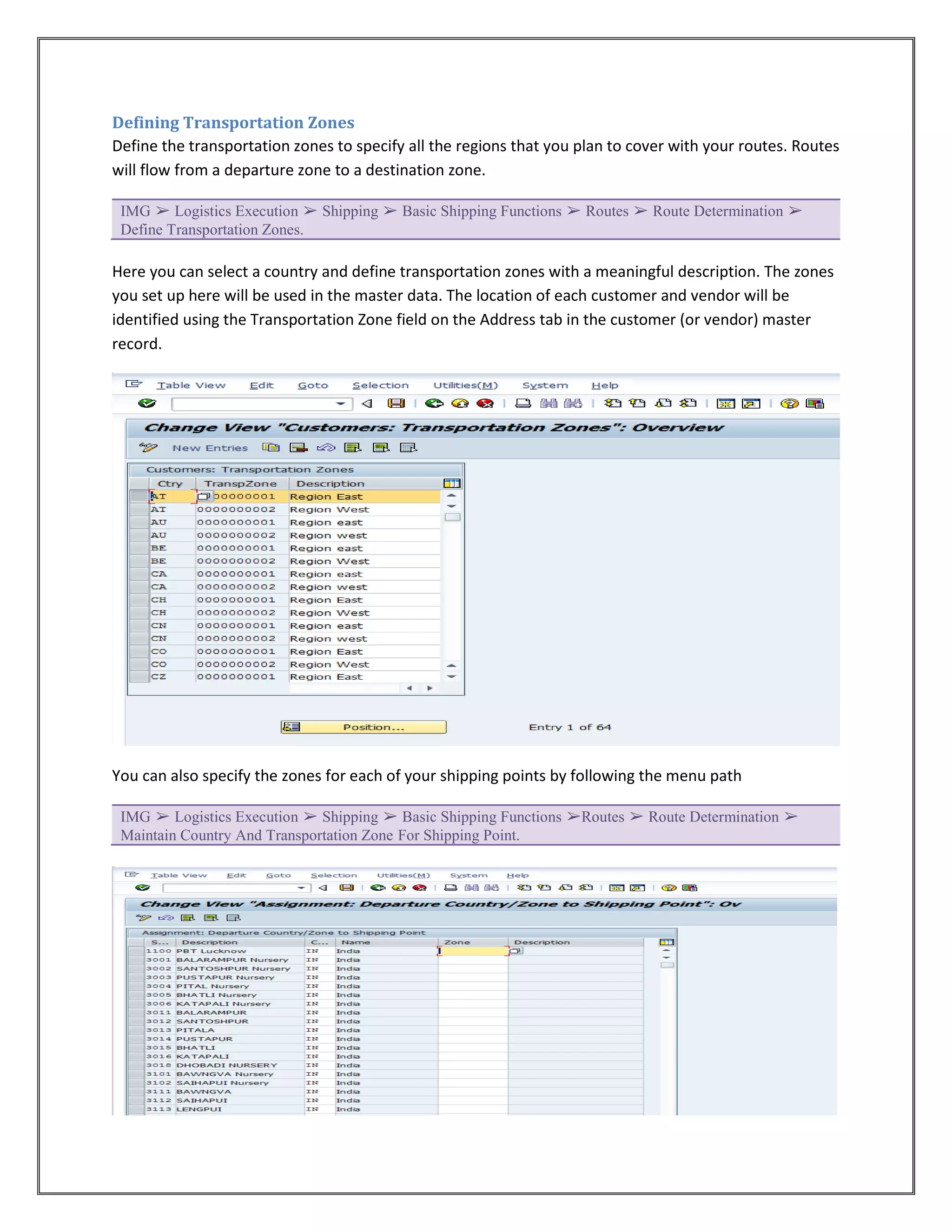 Defining Transportation Zones
Define the transportation zones to specify all the regions that you plan to cover with your routes. Routes
will flow from a departure zone to a destination zone.

 IMG ➢ Logistics Execution ➢ Shipping ➢ Basic Shipping Functions ➢ Routes ➢ Route Determination ➢
 Define Transportation Zones.

Here you can select a country and define transportation zones with a meaningful description. The zones
you set up here will be used in the master data. The location of each customer and vendor will be
identified using the Transportation Zone field on the Address tab in the customer (or vendor) master
record.




You can also specify the zones for each of your shipping points by following the menu path

 IMG ➢ Logistics Execution ➢ Shipping ➢ Basic Shipping Functions ➢Routes ➢ Route Determination ➢
 Maintain Country And Transportation Zone For Shipping Point.
 