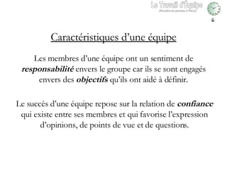 Les membres d’une équipe ont un sentiment de  responsabilité  envers le groupe car ils se sont engagés envers des  objectifs  qu’ils ont aidé à définir. Le succès d’une équipe repose sur la relation de  confiance  qui existe entre ses membres et qui favorise l’expression d’opinions, de points de vue et de questions. Caractéristiques d’une équipe Le Travail d'Équipe (Remettre les pendules à l’heure) 