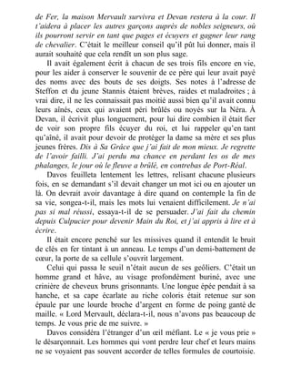 de Fer, la maison Mervault survivra et Devan restera à la cour. Il
t’aidera à placer les autres garçons auprès de nobles seigneurs, où
ils pourront servir en tant que pages et écuyers et gagner leur rang
de chevalier. C’était le meilleur conseil qu’il pût lui donner, mais il
aurait souhaité que cela rendît un son plus sage.
Il avait également écrit à chacun de ses trois fils encore en vie,
pour les aider à conserver le souvenir de ce père qui leur avait payé
des noms avec des bouts de ses doigts. Ses notes à l’adresse de
Steffon et du jeune Stannis étaient brèves, raides et maladroites ; à
vrai dire, il ne les connaissait pas moitié aussi bien qu’il avait connu
leurs aînés, ceux qui avaient péri brûlés ou noyés sur la Néra. À
Devan, il écrivit plus longuement, pour lui dire combien il était fier
de voir son propre fils écuyer du roi, et lui rappeler qu’en tant
qu’aîné, il avait pour devoir de protéger la dame sa mère et ses plus
jeunes frères. Dis à Sa Grâce que j’ai fait de mon mieux. Je regrette
de l’avoir failli. J’ai perdu ma chance en perdant les os de mes
phalanges, le jour où le fleuve a brûlé, en contrebas de Port-Réal.
Davos feuilleta lentement les lettres, relisant chacune plusieurs
fois, en se demandant s’il devait changer un mot ici ou en ajouter un
là. On devrait avoir davantage à dire quand on contemple la fin de
sa vie, songea-t-il, mais les mots lui venaient difficilement. Je n’ai
pas si mal réussi, essaya-t-il de se persuader. J’ai fait du chemin
depuis Culpucier pour devenir Main du Roi, et j’ai appris à lire et à
écrire.
Il était encore penché sur les missives quand il entendit le bruit
de clés en fer tintant à un anneau. Le temps d’un demi-battement de
cœur, la porte de sa cellule s’ouvrit largement.
Celui qui passa le seuil n’était aucun de ses geôliers. C’était un
homme grand et hâve, au visage profondément buriné, avec une
crinière de cheveux bruns grisonnants. Une longue épée pendait à sa
hanche, et sa cape écarlate au riche coloris était retenue sur son
épaule par une lourde broche d’argent en forme de poing ganté de
maille. « Lord Mervault, déclara-t-il, nous n’avons pas beaucoup de
temps. Je vous prie de me suivre. »
Davos considéra l’étranger d’un œil méfiant. Le « je vous prie »
le désarçonnait. Les hommes qui vont perdre leur chef et leurs mains
ne se voyaient pas souvent accorder de telles formules de courtoisie.
 