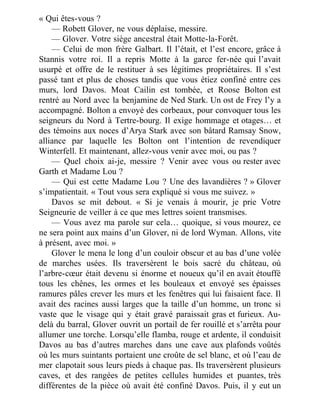 « Qui êtes-vous ?
— Robett Glover, ne vous déplaise, messire.
— Glover. Votre siège ancestral était Motte-la-Forêt.
— Celui de mon frère Galbart. Il l’était, et l’est encore, grâce à
Stannis votre roi. Il a repris Motte à la garce fer-née qui l’avait
usurpé et offre de le restituer à ses légitimes propriétaires. Il s’est
passé tant et plus de choses tandis que vous étiez confiné entre ces
murs, lord Davos. Moat Cailin est tombée, et Roose Bolton est
rentré au Nord avec la benjamine de Ned Stark. Un ost de Frey l’y a
accompagné. Bolton a envoyé des corbeaux, pour convoquer tous les
seigneurs du Nord à Tertre-bourg. Il exige hommage et otages… et
des témoins aux noces d’Arya Stark avec son bâtard Ramsay Snow,
alliance par laquelle les Bolton ont l’intention de revendiquer
Winterfell. Et maintenant, allez-vous venir avec moi, ou pas ?
— Quel choix ai-je, messire ? Venir avec vous ou rester avec
Garth et Madame Lou ?
— Qui est cette Madame Lou ? Une des lavandières ? » Glover
s’impatientait. « Tout vous sera expliqué si vous me suivez. »
Davos se mit debout. « Si je venais à mourir, je prie Votre
Seigneurie de veiller à ce que mes lettres soient transmises.
— Vous avez ma parole sur cela… quoique, si vous mourez, ce
ne sera point aux mains d’un Glover, ni de lord Wyman. Allons, vite
à présent, avec moi. »
Glover le mena le long d’un couloir obscur et au bas d’une volée
de marches usées. Ils traversèrent le bois sacré du château, où
l’arbre-cœur était devenu si énorme et noueux qu’il en avait étouffé
tous les chênes, les ormes et les bouleaux et envoyé ses épaisses
ramures pâles crever les murs et les fenêtres qui lui faisaient face. Il
avait des racines aussi larges que la taille d’un homme, un tronc si
vaste que le visage qui y était gravé paraissait gras et furieux. Au-
delà du barral, Glover ouvrit un portail de fer rouillé et s’arrêta pour
allumer une torche. Lorsqu’elle flamba, rouge et ardente, il conduisit
Davos au bas d’autres marches dans une cave aux plafonds voûtés
où les murs suintants portaient une croûte de sel blanc, et où l’eau de
mer clapotait sous leurs pieds à chaque pas. Ils traversèrent plusieurs
caves, et des rangées de petites cellules humides et puantes, très
différentes de la pièce où avait été confiné Davos. Puis, il y eut un
 