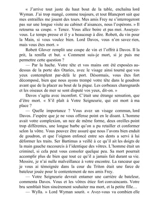 « J’arrive tout juste du haut bout de la table, enchaîna lord
Wyman. J’ai trop mangé, comme toujours, et tout Blancport sait que
mes entrailles me jouent des tours. Mes amis Frey ne s’interrogeront
pas sur une longue visite au cabinet d’aisances, nous l’espérons. » Il
retourna sa coupe. « Tenez. Vous allez boire et pas moi. Asseyez-
vous. Le temps presse et il y a beaucoup à dire. Robett, du vin pour
la Main, si vous voulez bien. Lord Davos, vous n’en savez rien,
mais vous êtes mort. »
Robett Glover remplit une coupe de vin et l’offrit à Davos. Il la
prit, la renifla et but. « Comment suis-je mort, si je puis me
permettre cette question ?
— Par la hache. Votre tête et vos mains ont été exposées au-
dessus de la porte des Otaries, avec le visage ainsi tourné que vos
yeux contemplent par-delà le port. Désormais, vous êtes fort
décomposé, bien que nous ayons trempé votre tête dans le goudron
avant que de la placer au bout de la pique. Les corbeaux charognards
et les oiseaux de mer se sont disputé vos yeux, dit-on. »
Davos s’agita avec inconfort. C’était une étrange sensation, que
d’être mort. « S’il plaît à Votre Seigneurie, qui est mort à ma
place ?
— Quelle importance ? Vous avez un visage commun, lord
Davos. J’espère que je ne vous offense point en le disant. L’homme
avait votre complexion, un nez de même forme, deux oreilles point
trop différentes, une longue barbe qu’on a pu retailler et conformer
selon la vôtre. Vous pouvez être assuré que nous l’avons bien enduit
de goudron, et que l’oignon enfoncé entre ses dents a servi à lui
déformer les traits. Ser Bartimus a veillé à ce qu’il ait les doigts de
la main gauche raccourcis à l’identique des vôtres. L’homme était un
criminel, si cela peut vous consoler quelque peu. Sa mort pourrait
accomplir plus de bien que tout ce qu’il a jamais fait durant sa vie.
Messire, je n’ai nulle malveillance à votre encontre. La rancœur que
je vous ai témoignée dans la cour du Triton était une farce de
bateleur jouée pour le contentement de nos amis Frey.
— Votre Seigneurie devrait entamer une carrière de bateleur,
commenta Davos. Vous et les vôtres étiez fort convaincants. Votre
bru semblait bien sincèrement souhaiter ma mort, et la petite fille…
— Wylla. » Lord Wyman sourit. « Avez-vous vu combien elle
 