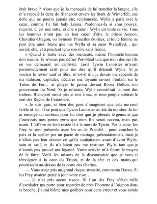 était brave ? Alors que je la menaçais de lui trancher la langue, elle
m’a rappelé la dette de Blancport envers les Stark de Winterfell, une
dette qui ne pourra jamais être remboursée. Wylla a parlé avec le
cœur, comme l’a fait lady Leona. Pardonnez-la si vous pouvez,
messire. C’est une sotte, et elle a peur : Wylis est toute sa vie. Tous
les hommes n’ont pas en leur cœur d’être le prince Aemon,
Chevalier-Dragon, ou Symeon Prunelles étoilées, et toute femme ne
peut être aussi brave que ma Wylla et sa sœur Wynafryd… qui
savait, elle, et a pourtant tenu son rôle sans frémir.
» Quand il traite avec des menteurs, même l’honnête homme
doit mentir. Je n’osais pas défier Port-Réal tant que mon dernier fils
en vie demeurait en captivité. Lord Tywin Lannister m’avait
personnellement écrit pour me dire qu’il détenait Wylis. Si je
voulais le revoir sauf et libre, m’a-t-il dit, je devais me repentir de
ma trahison, capituler, déclarer ma loyauté envers l’enfant sur le
Trône de Fer… et ployer le genou devant Roose Bolton, son
gouverneur du Nord. Si je refusais, Wylis connaîtrait la mort des
traîtres. Blancport serait pris et mis à sac, et mon peuple subirait le
sort des Reyne de Castamere.
» Je suis gras, et bien des gens s’imaginent que cela me rend
faible et sot. Il se peut que Tywin Lannister ait été du nombre. Je lui
ai renvoyé un corbeau pour lui dire que je plierais le genou et que
j’ouvrirais mes portes après que mon fils serait revenu, mais pas
avant. L’affaire en était restée là à la mort de Tywin. Par la suite, les
Frey se sont présentés avec les os de Wendel… pour conclure la
paix et la sceller par un pacte de mariage, prétendaient-ils, mais je
n’allais pas leur donner ce qu’ils souhaitaient avant d’avoir Wylis,
sain et sauf, et ils n’allaient pas me restituer Wylis tant que je
n’aurais pas prouvé ma loyauté. Votre arrivée m’a fourni le moyen
de le faire. Voilà les raisons de la discourtoisie que je vous ai
témoignée à la cour du Triton, et de la tête et des mains qui
pourrissent au-dessus de la porte des Otaries.
— Vous avez pris un grand risque, messire, commenta Davos. Si
les Frey avaient percé à jour votre ruse…
— Je n’ai pris aucun risque. Si l’un des Frey s’était mêlé
d’escalader ma porte pour regarder de près l’homme à l’oignon dans
la bouche, j’aurai blâmé mes geôliers pour cette erreur et vous aurais
 