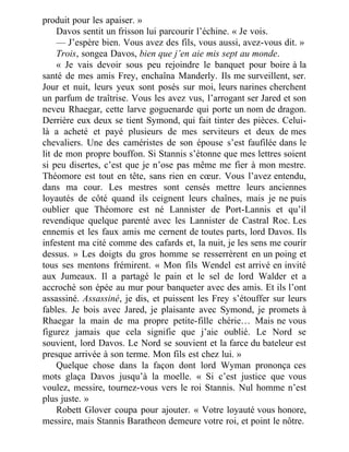 produit pour les apaiser. »
Davos sentit un frisson lui parcourir l’échine. « Je vois.
— J’espère bien. Vous avez des fils, vous aussi, avez-vous dit. »
Trois, songea Davos, bien que j’en aie mis sept au monde.
« Je vais devoir sous peu rejoindre le banquet pour boire à la
santé de mes amis Frey, enchaîna Manderly. Ils me surveillent, ser.
Jour et nuit, leurs yeux sont posés sur moi, leurs narines cherchent
un parfum de traîtrise. Vous les avez vus, l’arrogant ser Jared et son
neveu Rhaegar, cette larve goguenarde qui porte un nom de dragon.
Derrière eux deux se tient Symond, qui fait tinter des pièces. Celui-
là a acheté et payé plusieurs de mes serviteurs et deux de mes
chevaliers. Une des caméristes de son épouse s’est faufilée dans le
lit de mon propre bouffon. Si Stannis s’étonne que mes lettres soient
si peu disertes, c’est que je n’ose pas même me fier à mon mestre.
Théomore est tout en tête, sans rien en cœur. Vous l’avez entendu,
dans ma cour. Les mestres sont censés mettre leurs anciennes
loyautés de côté quand ils ceignent leurs chaînes, mais je ne puis
oublier que Théomore est né Lannister de Port-Lannis et qu’il
revendique quelque parenté avec les Lannister de Castral Roc. Les
ennemis et les faux amis me cernent de toutes parts, lord Davos. Ils
infestent ma cité comme des cafards et, la nuit, je les sens me courir
dessus. » Les doigts du gros homme se resserrèrent en un poing et
tous ses mentons frémirent. « Mon fils Wendel est arrivé en invité
aux Jumeaux. Il a partagé le pain et le sel de lord Walder et a
accroché son épée au mur pour banqueter avec des amis. Et ils l’ont
assassiné. Assassiné, je dis, et puissent les Frey s’étouffer sur leurs
fables. Je bois avec Jared, je plaisante avec Symond, je promets à
Rhaegar la main de ma propre petite-fille chérie… Mais ne vous
figurez jamais que cela signifie que j’aie oublié. Le Nord se
souvient, lord Davos. Le Nord se souvient et la farce du bateleur est
presque arrivée à son terme. Mon fils est chez lui. »
Quelque chose dans la façon dont lord Wyman prononça ces
mots glaça Davos jusqu’à la moelle. « Si c’est justice que vous
voulez, messire, tournez-vous vers le roi Stannis. Nul homme n’est
plus juste. »
Robett Glover coupa pour ajouter. « Votre loyauté vous honore,
messire, mais Stannis Baratheon demeure votre roi, et point le nôtre.
 