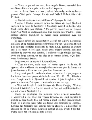 — Votre propre roi est mort, leur rappela Davos, assassiné lors
des Noces Pourpres auprès du fils de lord Wyman.
— Le Jeune Loup est mort, admit Manderly, mais ce brave
garçon n’était point l’unique fils de lord Eddard. Robett, fais venir
l’enfant.
— Tout de suite, messire. » Glover s’éclipsa par la porte.
L’enfant ? Était-il possible qu’un des frères de Robb Stark ait
survécu à la ruine de Winterfell ? Manderly avait-il un héritier des
Stark caché dans son château ? Un garçon trouvé ou un garçon
feint ? Le Nord se soulèverait pour l’un comme pour l’autre… mais
jamais Stannis Baratheon ne ferait cause commune avec un
imposteur.
Le jeune garçon qui suivit Robett Glover par la porte n’était pas
un Stark, et ne pourrait jamais espérer passer pour l’un d’eux. Il était
plus âgé que les frères assassinés du Jeune Loup, quatorze ou quinze
ans, à sa mine, et ses yeux étaient plus anciens encore. Sous une
crinière de cheveux brun sombre, il avait un visage presque sauvage,
avec une large bouche, un nez aigu et un menton pointu. « Qui êtes-
vous ? » demanda Davos.
Le garçon jeta un regard à Robett Glover.
« C’est un muet, mais nous lui avons appris les lettres. Il
apprend vite. » Glover tira un stylet de sa ceinture pour le donner au
jeune homme. « Écris ton nom pour lord Mervault. »
Il n’y avait pas de parchemin dans la chambre. Le garçon grava
les lettres dans une poutre de bois du mur. W… E… X… Il insista
avec énergie sur le X. Quand il eut terminé, il jeta le stylet en l’air
pour le retourner, l’attrapa et resta à admirer son ouvrage.
« Wex est fer-né. Il était l’écuyer de Theon Greyjoy. Wex se
trouvait à Winterfell. » Glover s’assit. « Que sait lord Stannis de ce
qui est arrivé à Winterfell ? »
Davos se remémora les histoires qu’ils avaient entendues.
« Winterfell a été prise par Theon Greyjoy, qui était naguère le
pupille de lord Stark. Il a fait mettre à mort les deux jeunes fils de
Stark et a exposé leurs têtes au-dessus des remparts du château.
Lorsque les Nordiens sont arrivés pour le chasser, il a passé tout le
château au fil de l’épée, jusqu’au dernier enfant, avant d’être lui-
même occis par le bâtard de lord Bolton.
 