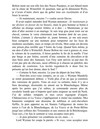 Bolton ment sur son rôle lors des Noces Pourpres, et son bâtard ment
sur la chute de Winterfell. Et pourtant, tant qu’ils détenaient Wylis,
je n’avais d’autre choix que de gober tous ces excréments et d’en
louer la saveur.
— Et maintenant, messire ? » voulut savoir Davos.
Il avait espéré entendre lord Wyman annoncer : Et maintenant je
me déclare en faveur du roi Stannis, mais le gros homme se borna à
afficher un étrange sourire folâtre, et à dire : « Maintenant, je me
dois d’aller assister à un mariage. Je suis trop gras pour tenir sur un
cheval, comme le verra clairement tout homme doté de ses yeux.
Enfant, j’aimais à chevaucher et, jeune homme, je me suis assez
bien comporté sur une monture pour remporter sur les lices de
modestes accolades, mais ce temps est révolu. Mon corps est devenu
une prison plus terrible que l’Antre du Loup. Quand bien même, je
me dois d’aller à Winterfell. Roose Bolton me veut à genoux et, sous
le velours de la courtoisie, il laisse paraître le fer de la maille. J’irai
par barge et par litière, escorté d’une centaine de chevaliers et de
mes bons amis des Jumeaux. Les Frey sont arrivés ici par mer. Ils
n’ont pas pris de chevaux, aussi offrirai-je à chacun un palefroi, des
cadeaux de courtoisie. Les invités regardent-ils à deux fois les
présents qu’on leur donne, dans le Sud ?
— Certains le font, messire. Le jour du départ de leur hôte.
— Peut-être avez-vous compris, en ce cas. » Wyman Manderly
se remit pesamment debout. « Voilà plus d’un an que je construis
des vaisseaux de guerre. Vous en avez vu certains, mais il y en a
bien davantage, dissimulés en amont sur la Blanchedague. Même
après les pertes que j’ai subies, je commande encore plus de
cavalerie lourde que n’importe quel autre seigneur au nord du Neck.
J’ai de solides remparts et mes caves regorgent d’argent.
Châteauvieux et La Veuve s’appliqueront à imiter ma conduite. Mes
bannerets comptent une douzaine de nobliaux et cent chevaliers
fieffés. Je puis apporter au roi Stannis l’allégeance de toutes les
terres à l’est de la Blanchedague, de La Veuve et de Porte-Béline
jusqu’aux collines des Toisonnées et aux sources de la Brèchesaigue.
Tout ceci, j’en fais le serment si vous acceptez mon prix.
— Je puis présenter vos conditions au roi, mais… »
Lord Wyman lui coupa la parole. « Si vous, vous acceptez mon
 