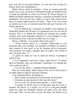 prix, ai-je dit. Et non point Stannis. Ce n’est pas d’un roi que j’ai
besoin, mais d’un contrebandier. »
Robett Glover reprit la narration. « Nous ne saurons peut-être
jamais tout ce qui est advenu à Winterfell lorsque ser Rodrik Cassel
a essayé de reprendre le castel aux Fer-nés de Theon Greyjoy. Le
Bâtard de Bolton prétend que Greyjoy a assassiné ser Rodrik lors de
pourparlers. Wex dit que non. Jusqu’à ce qu’il sache mieux écrire,
nous ne saurons jamais qu’une mi-vérité… Mais il est venu à nous
en sachant oui et non, et cela peut mener loin dès que l’on trouve les
bonnes questions.
— C’est le Bâtard qui a assassiné ser Rodrik et les hommes de
Winterfell, déclara lord Wyman. Il a également occis les Fer-nés de
Greyjoy. Wex a vu abattre des hommes qui tentaient de se rendre.
Lorsque nous avons demandé comment il y avait échappé, il a pris
un morceau de craie et dessiné un arbre avec un visage. »
Davos y réfléchit. « Les anciens dieux l’ont sauvé ?
— D’une certaine façon. Il a escaladé l’arbre-cœur et s’est
dissimulé dans son feuillage. Les hommes de Bolton ont fouillé à
deux reprises le bois sacré, et tué les hommes qu’ils y trouvaient,
mais personne n’a songé à grimper dans les arbres. Est-ce bien ce
qui s’est passé, Wex ? »
Le gamin fit sauter en l’air le stylet de Glover, le rattrapa et
hocha la tête.
« Il est longtemps resté dans l’arbre, reprit Glover. Il a dormi
dans les branches, sans oser descendre. Finalement, il a entendu des
voix au-dessous de lui.
— Les voix des morts », compléta Wyman Manderly.
Wex leva cinq doigts, tapota chacun d’eux avec le stylet, puis il
en replia quatre et tapota à nouveau le dernier.
« Six, demanda Davos. Ils étaient six.
— Deux d’entre eux étaient les fils assassinés de Ned Stark.
— Comment un muet pourrait-il dire une telle chose ?
— Avec sa craie. Il a dessiné deux garçons… et deux loups.
— Le gamin est fer-né, aussi a-t-il jugé plus sage de ne pas se
montrer, dit Glover. Il a écouté. Les six ne se sont guère attardés
parmi les ruines de Winterfell. Quatre sont partis d’un côté, deux
d’un autre. Wex s’en est allé à la suite des deux, une femme et un
 