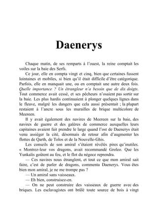 Daenerys
Chaque matin, de ses remparts à l’ouest, la reine comptait les
voiles sur la baie des Serfs.
Ce jour, elle en compta vingt et cinq, bien que certaines fussent
lointaines et mobiles, si bien qu’il était difficile d’être catégorique.
Parfois, elle en manquait une, ou en comptait une autre deux fois.
Quelle importance ? Un étrangleur n’a besoin que de dix doigts.
Tout commerce avait cessé, et ses pêcheurs n’osaient pas sortir sur
la baie. Les plus hardis continuaient à plonger quelques lignes dans
le fleuve, malgré les dangers que cela aussi présentait ; la plupart
restaient à l’ancre sous les murailles de brique multicolore de
Meereen.
Il y avait également des navires de Meereen sur la baie, des
navires de guerre et des galères de commerce auxquelles leurs
capitaines avaient fait prendre le large quand l’ost de Daenerys était
venu assiéger la cité, désormais de retour afin d’augmenter les
flottes de Qarth, de Tolos et de la Nouvelle-Ghis.
Les conseils de son amiral s’étaient révélés pires qu’inutiles.
« Montrez-leur vos dragons, avait recommandé Groleo. Que les
Yunkaïis goûtent au feu, et le flot du négoce reprendra.
— Ces navires nous étranglent, et tout ce que mon amiral sait
faire, c’est de parler de dragons, commenta Daenerys. Vous êtes
bien mon amiral, je ne me trompe pas ?
— Un amiral sans vaisseaux.
— Eh bien, construisez-en.
— On ne peut construire des vaisseaux de guerre avec des
briques. Les esclavagistes ont brûlé toute source de bois à vingt
 