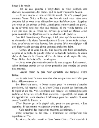 lieues à la ronde.
— En ce cas, galopez à vingt-deux. Je vous donnerai des
chariots, des ouvriers, des mules, tout ce dont vous aurez besoin.
— Je suis marin, et non architecte naval. On m’a envoyé pour
ramener Votre Grâce à Pentos. Au lieu de quoi vous nous avez
conduits ici et vous avez démembré mon Saduleon pour récupérer
des clous et des pièces de bois. Jamais plus je ne reverrai son pareil.
Je ne reverrai peut-être plus ma maison, ni ma vieille femme. Ce
n’est pas moi qui ai refusé les navires qu’offrait ce Daxos. Je ne
peux combattre les Qarthiens avec des bateaux de pêche. »
Son fiel décontenança Daenerys, à tel point qu’elle commença à
se demander si le vieux Pentoshi pourrait être un de ses trois traîtres.
Non, ce n’est qu’un vieil homme, loin de chez lui et nostalgique. « Il
doit bien y avoir quelque chose que nous puissions faire.
— Certes, et je vous l’ai dit. Ces navires sont bâtis de haubans,
de poix et de toile, de pin de Qohor et de teck de Sothoros, de vieux
chêne de Norvos la Grande, d’if et de frêne et de sapin. De bois,
Votre Grâce. Le bois brûle. Les dragons…
— Je ne veux plus entendre parler de mes dragons. Laissez-moi.
Allez implorer auprès de vos dieux pentoshis une tempête qui coule
nos ennemis.
— Aucun marin ne prie pour qu’éclate une tempête, Votre
Grâce.
— Je suis lasse de vous entendre dire ce que vous ne voulez pas
faire. Allez-vous-en. »
Ser Barristan resta. « Nous avons pour le moment d’amples
provisions, lui rappela-t-il, et Votre Grâce a planté des haricots, de
la vigne et du blé. Vos Dothrakis ont harcelé les esclavagistes des
collines et brisé les fers de leurs esclaves. Ils plantent, eux aussi, et
ils apporteront leurs récoltes à Meereen pour les vendre. Et vous
aurez l’amitié de Lhazar. »
C’est Daario qui m’a gagné cela, pour ce que ça vaut. « Les
Agnelets. Si seulement les agneaux avaient des crocs.
— Cela rendrait les loups plus prudents, assurément. »
Cette remarque la fit rire. « Comment se comportent vos
orphelins, ser ? »
Le vieux chevalier sourit. « Bien, Votre Grâce. C’est aimable à
 