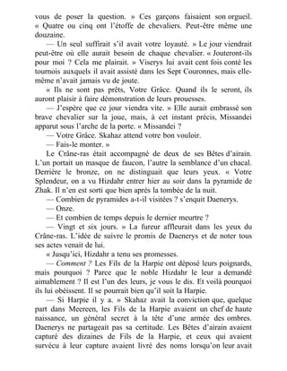 vous de poser la question. » Ces garçons faisaient son orgueil.
« Quatre ou cinq ont l’étoffe de chevaliers. Peut-être même une
douzaine.
— Un seul suffirait s’il avait votre loyauté. » Le jour viendrait
peut-être où elle aurait besoin de chaque chevalier. « Jouteront-ils
pour moi ? Cela me plairait. » Viserys lui avait cent fois conté les
tournois auxquels il avait assisté dans les Sept Couronnes, mais elle-
même n’avait jamais vu de joute.
« Ils ne sont pas prêts, Votre Grâce. Quand ils le seront, ils
auront plaisir à faire démonstration de leurs prouesses.
— J’espère que ce jour viendra vite. » Elle aurait embrassé son
brave chevalier sur la joue, mais, à cet instant précis, Missandei
apparut sous l’arche de la porte. « Missandei ?
— Votre Grâce. Skahaz attend votre bon vouloir.
— Fais-le monter. »
Le Crâne-ras était accompagné de deux de ses Bêtes d’airain.
L’un portait un masque de faucon, l’autre la semblance d’un chacal.
Derrière le bronze, on ne distinguait que leurs yeux. « Votre
Splendeur, on a vu Hizdahr entrer hier au soir dans la pyramide de
Zhak. Il n’en est sorti que bien après la tombée de la nuit.
— Combien de pyramides a-t-il visitées ? s’enquit Daenerys.
— Onze.
— Et combien de temps depuis le dernier meurtre ?
— Vingt et six jours. » La fureur affleurait dans les yeux du
Crâne-ras. L’idée de suivre le promis de Daenerys et de noter tous
ses actes venait de lui.
« Jusqu’ici, Hizdahr a tenu ses promesses.
— Comment ? Les Fils de la Harpie ont déposé leurs poignards,
mais pourquoi ? Parce que le noble Hizdahr le leur a demandé
aimablement ? Il est l’un des leurs, je vous le dis. Et voilà pourquoi
ils lui obéissent. Il se pourrait bien qu’il soit la Harpie.
— Si Harpie il y a. » Skahaz avait la conviction que, quelque
part dans Meereen, les Fils de la Harpie avaient un chef de haute
naissance, un général secret à la tête d’une armée des ombres.
Daenerys ne partageait pas sa certitude. Les Bêtes d’airain avaient
capturé des dizaines de Fils de la Harpie, et ceux qui avaient
survécu à leur capture avaient livré des noms lorsqu’on leur avait
 