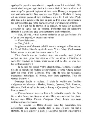 appliqué la question avec dureté… trop de noms, lui semblait-il. Elle
aurait aimé imaginer que toutes les morts étaient l’œuvre d’un seul
ennemi qu’on pouvait capturer et tuer, mais Daenerys soupçonnait
une tout autre réalité. Mes ennemis sont légion. « Hizdahr zo Loraq
est un homme persuasif aux nombreux amis. Et il est riche. Peut-
être nous a-t-il acheté cette paix au prix de l’or, ou a-t-il convaincu
les autres nobles que notre mariage servait leurs meilleurs intérêts.
— S’il n’est pas la Harpie, il la connaît. Je peux fort aisément
découvrir la vérité sur ce compte. Permettez-moi de soumettre
Hizdahr à la question, et je vous apporterai une confession.
— Non, dit-elle. Je n’ai aucune confiance en ces confessions. Tu
m’en as trop apporté, et toutes sans valeur.
— Votre Splendeur…
— Non, j’ai dit. »
La grimace du Crâne-ras enlaidit encore sa trogne. « Une erreur.
Le Grand Maître Hizdahr se rit de vous, Votre Grâce. Voulez-vous
laisser entrer un serpent dans votre couche ? »
C’est Daario que je voudrais dans ma couche, mais je l’ai
envoyé au loin, pour ton bien et celui des tiens. « Continue à
surveiller Hizdahr zo Loraq, mais aucun mal ne doit lui être fait.
Est-ce bien compris ?
— Je ne suis pas sourd, Votre Magnificence. J’obéirai. » Skahaz
tira de sa manche un rouleau de parchemin. « Votre Altesse devrait
jeter un coup d’œil là-dessus. Une liste de tous les vaisseaux
meereenais participant au blocus, avec leurs capitaines. Tous de
Grands Maîtres. »
Daenerys étudia le rouleau. Il citait la totalité des familles
dirigeantes de Meereen : Hazkar, Merreq, Quazzar, Zhak, Rhazdar,
Ghazeen, Pahl, et même Reznak, et Loraq. « Que dois-je faire d’une
liste de noms ?
— Chaque homme sur cette liste a de la famille dans la cité. Des
fils et des frères, des femmes et des filles, des mères et des pères.
Laissez mes Bêtes d’airain s’emparer d’eux. Leurs vies vous
restitueront ces vaisseaux.
— Si j’envoie les Bêtes d’airain dans les pyramides, cela
déclenchera une guerre ouverte dans la cité. Je dois me fier à
Hizdahr. Je dois espérer la paix. » Daenerys maintint le parchemin
 