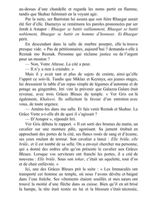 au-dessus d’une chandelle et regarda les noms partir en flamme,
tandis que Skahaz fulminait en la voyant agir.
Par la suite, ser Barristan lui assura que son frère Rhaegar aurait
été fier d’elle. Daenerys se remémora les paroles prononcées par ser
Jorah à Astapor : Rhaegar se battit vaillamment, Rhaegar se battit
noblement, Rhaegar se battit en homme d’honneur. Et Rhaegar
périt.
En descendant dans la salle de marbre pourpre, elle la trouva
presque vide. « Pas de pétitionnaires, aujourd’hui ? demanda-t-elle à
Reznak mo Reznak. Personne qui réclame justice ou de l’argent
pour un mouton ?
— Non, Votre Altesse. La cité a peur.
— Il n’y a rien à craindre. »
Mais il y avait tant et plus de sujets de crainte, ainsi qu’elle
l’apprit ce soir-là. Tandis que Miklaz et Kezmya, ses jeunes otages,
lui dressaient la table d’un repas simple de légumes d’automne et de
potage au gingembre, Irri vint la prévenir que Galazza Galare était
revenue, avec trois Grâces Bleues du temple. « Ver Gris est là
également, Khaleesi. Ils sollicitent la faveur d’un entretien avec
vous, de toute urgence.
— Amène-les dans ma salle. Et fais venir Reznak et Skahaz. La
Grâce Verte a-t-elle dit de quoi il s’agissait ?
— D’Astapor », répondit Irri.
Ver Gris débuta le rapport. « Il est sorti des brumes du matin, un
cavalier sur une monture pâle, agonisant. Sa jument titubait en
approchant des portes de la cité, ses flancs rosés de sang et d’écume,
ses yeux roulant de terreur. Son cavalier a lancé : Elle brûle, elle
brûle, et il est tombé de sa selle. On a envoyé chercher ma personne,
qui a donné des ordres afin qu’on présente le cavalier aux Grâces
Bleues. Lorsque vos serviteurs ont franchi les portes, il a crié de
nouveau : Elle brûle. Sous son tokar, c’était un squelette, tout d’os
et de chair enfiévrée. »
Ici, une des Grâces Bleues prit la suite : « Les Immaculés ont
transporté cet homme au temple, où nous l’avons dévêtu et baigné
dans l’eau fraîche. Ses vêtements étaient souillés et mes sœurs ont
trouvé la moitié d’une flèche dans sa cuisse. Bien qu’il en ait brisé
la hampe, la tête était restée en lui et la blessure s’était nécrosée,
 