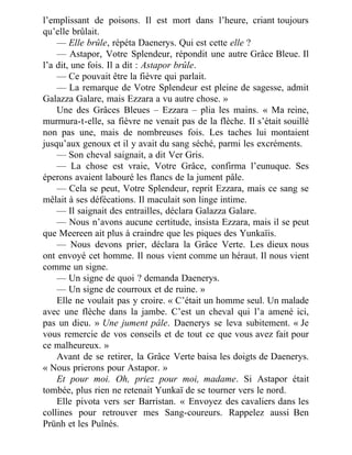 l’emplissant de poisons. Il est mort dans l’heure, criant toujours
qu’elle brûlait.
— Elle brûle, répéta Daenerys. Qui est cette elle ?
— Astapor, Votre Splendeur, répondit une autre Grâce Bleue. Il
l’a dit, une fois. Il a dit : Astapor brûle.
— Ce pouvait être la fièvre qui parlait.
— La remarque de Votre Splendeur est pleine de sagesse, admit
Galazza Galare, mais Ezzara a vu autre chose. »
Une des Grâces Bleues – Ezzara – plia les mains. « Ma reine,
murmura-t-elle, sa fièvre ne venait pas de la flèche. Il s’était souillé
non pas une, mais de nombreuses fois. Les taches lui montaient
jusqu’aux genoux et il y avait du sang séché, parmi les excréments.
— Son cheval saignait, a dit Ver Gris.
— La chose est vraie, Votre Grâce, confirma l’eunuque. Ses
éperons avaient labouré les flancs de la jument pâle.
— Cela se peut, Votre Splendeur, reprit Ezzara, mais ce sang se
mêlait à ses défécations. Il maculait son linge intime.
— Il saignait des entrailles, déclara Galazza Galare.
— Nous n’avons aucune certitude, insista Ezzara, mais il se peut
que Meereen ait plus à craindre que les piques des Yunkaïis.
— Nous devons prier, déclara la Grâce Verte. Les dieux nous
ont envoyé cet homme. Il nous vient comme un héraut. Il nous vient
comme un signe.
— Un signe de quoi ? demanda Daenerys.
— Un signe de courroux et de ruine. »
Elle ne voulait pas y croire. « C’était un homme seul. Un malade
avec une flèche dans la jambe. C’est un cheval qui l’a amené ici,
pas un dieu. » Une jument pâle. Daenerys se leva subitement. « Je
vous remercie de vos conseils et de tout ce que vous avez fait pour
ce malheureux. »
Avant de se retirer, la Grâce Verte baisa les doigts de Daenerys.
« Nous prierons pour Astapor. »
Et pour moi. Oh, priez pour moi, madame. Si Astapor était
tombée, plus rien ne retenait Yunkaï de se tourner vers le nord.
Elle pivota vers ser Barristan. « Envoyez des cavaliers dans les
collines pour retrouver mes Sang-coureurs. Rappelez aussi Ben
Prünh et les Puînés.
 