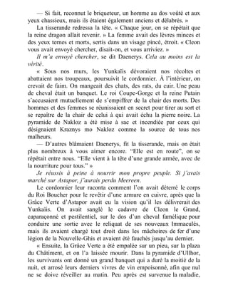 — Si fait, reconnut le briqueteur, un homme au dos voûté et aux
yeux chassieux, mais ils étaient également anciens et délabrés. »
La tisserande redressa la tête. « Chaque jour, on se répétait que
la reine dragon allait revenir. » La femme avait des lèvres minces et
des yeux ternes et morts, sertis dans un visage pincé, étroit. « Cleon
vous avait envoyé chercher, disait-on, et vous arriviez. »
Il m’a envoyé chercher, se dit Daenerys. Cela au moins est la
vérité.
« Sous nos murs, les Yunkaïis dévoraient nos récoltes et
abattaient nos troupeaux, poursuivit le cordonnier. À l’intérieur, on
crevait de faim. On mangeait des chats, des rats, du cuir. Une peau
de cheval était un banquet. Le roi Coupe-Gorge et la reine Putain
s’accusaient mutuellement de s’empiffrer de la chair des morts. Des
hommes et des femmes se réunissaient en secret pour tirer au sort et
se repaître de la chair de celui à qui avait échu la pierre noire. La
pyramide de Nakloz a été mise à sac et incendiée par ceux qui
désignaient Kraznys mo Nakloz comme la source de tous nos
malheurs.
— D’autres blâmaient Daenerys, fit la tisserande, mais on était
plus nombreux à vous aimer encore. “Elle est en route”, on se
répétait entre nous. “Elle vient à la tête d’une grande armée, avec de
la nourriture pour tous.” »
Je réussis à peine à nourrir mon propre peuple. Si j’avais
marché sur Astapor, j’aurais perdu Meereen.
Le cordonnier leur raconta comment l’on avait déterré le corps
du Roi Boucher pour le revêtir d’une armure en cuivre, après que la
Grâce Verte d’Astapor avait eu la vision qu’il les délivrerait des
Yunkaïis. On avait sanglé le cadavre de Cleon le Grand,
caparaçonné et pestilentiel, sur le dos d’un cheval famélique pour
conduire une sortie avec le reliquat de ses nouveaux Immaculés,
mais ils avaient chargé tout droit dans les mâchoires de fer d’une
légion de la Nouvelle-Ghis et avaient été fauchés jusqu’au dernier.
« Ensuite, la Grâce Verte a été empalée sur un pieu, sur la plaza
du Châtiment, et on l’a laissée mourir. Dans la pyramide d’Ullhor,
les survivants ont donné un grand banquet qui a duré la moitié de la
nuit, et arrosé leurs derniers vivres de vin empoisonné, afin que nul
ne se doive réveiller au matin. Peu après est survenue la maladie,
 