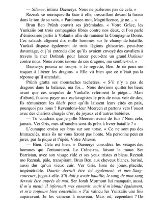 — Silence, intima Daenerys. Nous ne parlerons pas de cela. »
Reznak se recroquevilla face à elle, tressaillant devant la fureur
dans le ton de sa voix. « Pardonnez-moi, Magnificence, je ne… »
Brun Ben Prünh couvrit ses jérémiades. « Votre Grâce, les
Yunkaïis ont trois compagnies libres contre nos deux, et l’on parle
d’émissaires partis à Volantis afin de ramener la Compagnie Dorée.
Ces salauds alignent dix mille hommes sur le champ de bataille.
Yunkaï dispose également de trois légions ghiscaries, peut-être
davantage, et j’ai entendu dire qu’ils avaient envoyé des cavaliers à
travers la mer Dothrak pour lancer peut-être un grand khalasar
contre nous. Nous avons besoin de ces dragons, me semble-t-il. »
Daenerys poussa un soupir. « Je regrette, Ben. Je ne peux me
risquer à libérer les dragons. » Elle vit bien que ce n’était pas la
réponse qu’il attendait.
Prünh gratta ses moustaches tachetées. « S’il n’y a pas de
dragons dans la balance, ma foi… Nous devrions quitter les lieux
avant que ces crapules de Yunkaïis referment le piège… Mais
d’abord, faisons payer aux esclavagistes le prix de nous voir de dos.
Ils rémunèrent les khals pour qu’ils laissent leurs cités en paix,
pourquoi pas nous ? Revendons-leur Meereen et partons vers l’ouest
avec des chariots chargés d’or, de joyaux et d’autres babioles.
— Tu voudrais que je pille Meereen avant de fuir ? Non, cela,
jamais. Ver Gris, mes affranchis sont-ils prêts à livrer bataille ? »
L’eunuque croisa ses bras sur son torse. « Ce ne sont pas des
Immaculés, mais ils ne vous feront pas honte. Ma personne peut en
jurer, par la pique et l’épée, Votre Altesse.
— Bien. Cela est bien. » Daenerys considéra les visages des
hommes qui l’entouraient. Le Crâne-ras, faisant la moue. Ser
Barristan, avec son visage ridé et ses yeux tristes et bleus. Reznak
mo Reznak, pâle, transpirant. Brun Ben, aux cheveux blancs, buriné,
aussi dur qu’un vieux cuir. Ver Gris, lisse de joues, placide,
impénétrable. Daario devrait être ici également, et mes Sang-
coureurs, jugea-t-elle. S’il doit y avoir bataille, le sang de mon sang
devrait être auprès de moi. Ser Jorah Mormont lui manquait, aussi.
Il m’a menti, il informait mes ennemis, mais il m’aimait également,
et m’a toujours bien conseillée. « J’ai vaincu les Yunkaïis une fois
auparavant. Je les vaincrai à nouveau. Mais où, cependant ? De
 