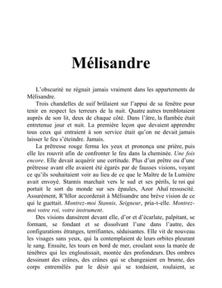 Mélisandre
L’obscurité ne régnait jamais vraiment dans les appartements de
Mélisandre.
Trois chandelles de suif brûlaient sur l’appui de sa fenêtre pour
tenir en respect les terreurs de la nuit. Quatre autres tremblotaient
auprès de son lit, deux de chaque côté. Dans l’âtre, la flambée était
entretenue jour et nuit. La première leçon que devaient apprendre
tous ceux qui entraient à son service était qu’on ne devait jamais
laisser le feu s’éteindre. Jamais.
La prêtresse rouge ferma les yeux et prononça une prière, puis
elle les rouvrit afin de confronter le feu dans la cheminée. Une fois
encore. Elle devait acquérir une certitude. Plus d’un prêtre ou d’une
prêtresse avant elle avaient été égarés par de fausses visions, voyant
ce qu’ils souhaitaient voir au lieu de ce que le Maître de la Lumière
avait envoyé. Stannis marchait vers le sud et ses périls, le roi qui
portait le sort du monde sur ses épaules, Azor Ahaï ressuscité.
Assurément, R’hllor accorderait à Mélisandre une brève vision de ce
qui le guettait. Montrez-moi Stannis, Seigneur, pria-t-elle. Montrez-
moi votre roi, votre instrument.
Des visions dansèrent devant elle, d’or et d’écarlate, palpitant, se
formant, se fondant et se dissolvant l’une dans l’autre, des
configurations étranges, terrifiantes, séduisantes. Elle vit de nouveau
les visages sans yeux, qui la contemplaient de leurs orbites pleurant
le sang. Ensuite, les tours en bord de mer, croulant sous la marée de
ténèbres qui les engloutissait, montée des profondeurs. Des ombres
dessinant des crânes, des crânes qui se changeaient en brume, des
corps entremêlés par le désir qui se tordaient, roulaient, se
 