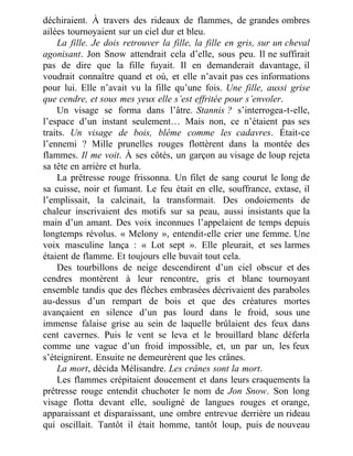déchiraient. À travers des rideaux de flammes, de grandes ombres
ailées tournoyaient sur un ciel dur et bleu.
La fille. Je dois retrouver la fille, la fille en gris, sur un cheval
agonisant. Jon Snow attendrait cela d’elle, sous peu. Il ne suffirait
pas de dire que la fille fuyait. Il en demanderait davantage, il
voudrait connaître quand et où, et elle n’avait pas ces informations
pour lui. Elle n’avait vu la fille qu’une fois. Une fille, aussi grise
que cendre, et sous mes yeux elle s’est effritée pour s’envoler.
Un visage se forma dans l’âtre. Stannis ? s’interrogea-t-elle,
l’espace d’un instant seulement… Mais non, ce n’étaient pas ses
traits. Un visage de bois, blême comme les cadavres. Était-ce
l’ennemi ? Mille prunelles rouges flottèrent dans la montée des
flammes. Il me voit. À ses côtés, un garçon au visage de loup rejeta
sa tête en arrière et hurla.
La prêtresse rouge frissonna. Un filet de sang courut le long de
sa cuisse, noir et fumant. Le feu était en elle, souffrance, extase, il
l’emplissait, la calcinait, la transformait. Des ondoiements de
chaleur inscrivaient des motifs sur sa peau, aussi insistants que la
main d’un amant. Des voix inconnues l’appelaient de temps depuis
longtemps révolus. « Melony », entendit-elle crier une femme. Une
voix masculine lança : « Lot sept ». Elle pleurait, et ses larmes
étaient de flamme. Et toujours elle buvait tout cela.
Des tourbillons de neige descendirent d’un ciel obscur et des
cendres montèrent à leur rencontre, gris et blanc tournoyant
ensemble tandis que des flèches embrasées décrivaient des paraboles
au-dessus d’un rempart de bois et que des créatures mortes
avançaient en silence d’un pas lourd dans le froid, sous une
immense falaise grise au sein de laquelle brûlaient des feux dans
cent cavernes. Puis le vent se leva et le brouillard blanc déferla
comme une vague d’un froid impossible, et, un par un, les feux
s’éteignirent. Ensuite ne demeurèrent que les crânes.
La mort, décida Mélisandre. Les crânes sont la mort.
Les flammes crépitaient doucement et dans leurs craquements la
prêtresse rouge entendit chuchoter le nom de Jon Snow. Son long
visage flotta devant elle, souligné de langues rouges et orange,
apparaissant et disparaissant, une ombre entrevue derrière un rideau
qui oscillait. Tantôt il était homme, tantôt loup, puis de nouveau
 