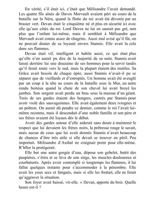 En vérité, s’il était ici, c’était que Mélisandre l’avait demandé.
Les quatre fils aînés de Davos Mervault avaient péri au cours de la
bataille sur la Néra, quand la flotte du roi avait été dévorée par un
brasier vert. Devan était le cinquième né et plus en sécurité ici avec
elle qu’aux côtés du roi. Lord Davos ne lui en saurait pas gré, non
plus que l’enfant lui-même, mais il semblait à Mélisandre que
Mervault avait connu assez de chagrins. Aussi mal avisé qu’il fût, on
ne pouvait douter de sa loyauté envers Stannis. Elle avait lu cela
dans ses flammes.
Devan était vif, intelligent et habile aussi, ce qui était plus
qu’elle n’en aurait pu dire de la majorité de sa suite. Stannis avait
laissé derrière lui une douzaine de ses hommes pour la servir tandis
qu’il ferait route vers le sud, mais la plupart étaient des inutiles. Sa
Grâce avait besoin de chaque épée, aussi Stannis n’avait-il pu se
séparer que de vieillards et d’estropiés. Un homme avait été aveuglé
par un coup à la tête au cours de la bataille sous le Mur, un autre
rendu boiteux quand la chute de son cheval lui avait broyé les
jambes. Son sergent avait perdu un bras sous la massue d’un géant.
Trois de ses gardes étaient des hongres, castrés par Stannis pour
avoir violé des sauvageonnes. Elle avait également deux ivrognes et
un poltron. On aurait dû pendre ce dernier, comme le roi l’avait lui-
même reconnu, mais il descendait d’une noble famille et son père et
ses frères avaient été loyaux dès le début.
Avoir des gardes autour d’elle aiderait sans doute à maintenir le
respect que lui devaient les frères noirs, la prêtresse rouge le savait,
mais aucun de ceux que lui avait donnés Stannis n’avait beaucoup
de chances d’être très utile si elle devait se trouver en péril. Peu
importait. Mélisandre d’Asshaï ne craignait point pour elle-même.
R’hllor la protégerait.
Elle but une autre gorgée d’eau, déposa son gobelet, battit des
paupières, s’étira et se leva de son siège, les muscles douloureux et
courbaturés. Après avoir contemplé si longtemps les flammes, il lui
fallut quelques instants pour s’accommoder à la pénombre. Elle
avait les yeux secs et fatigués, mais si elle les frottait, elle ne ferait
qu’aggraver la situation.
Son foyer avait baissé, vit-elle. « Devan, apporte du bois. Quelle
heure est-il ?
 