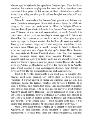 chauve que les épées-louées appelaient Vertes-tripes. Chez les Erre-
au-Vent, les hommes employaient les noms qui leur chantaient et en
variaient à leur guise. Ils lui avaient attribué celui de Guernouille à
cause de sa diligence dès que le colosse beuglait un ordre. « Et qu’
ca saute ! »
Même le commandant des Erre-au-Vent gardait pour lui son vrai
nom. Certaines compagnies libres étaient nées durant le siècle de
sang et de chaos qui avait suivi le Fléau de Valyria. D’autres,
formées hier, disparaîtraient demain. Les Erre-au-Vent avaient trente
ans d’histoire, et sous un seul commandant, un noble Pentoshi à la
voix douce et aux yeux mélancoliques qu’on appelait le Prince en
Guenilles. Ses cheveux et sa maille avaient le même gris argent,
mais sa cape en loques mariait des haillons de couleurs variées,
bleu, gris et mauve, rouge, or et vert, magenta, vermillon et vert
céruléen, tous délavés par le soleil. Lorsque le Prince en Guenilles
avait eu vingt-trois ans, d’après le récit qu’en faisait Dick Chaume,
les magistrats de Pentos l’avaient choisi pour être leur nouveau
prince, quelques heures après avoir décapité l’ancien. Il avait
aussitôt ceint une épée à sa taille, sauté sur son cheval favori et fui
dans les Terres Disputées, pour ne jamais revenir. Il avait chevauché
avec les Puînés, les Rondaches de Fer et les Hommes de la Pucelle,
puis s’était associé à cinq compagnons d’armes pour former les
Erre-au-Vent. De ces six fondateurs, lui seul avait survécu.
Était-ce la vérité, Guernouille n’en avait pas la moindre idée.
Depuis qu’il avait paraphé son entrée dans les Erre-au-Vent à
Volantis, il n’avait aperçu le Prince en Guenilles que de loin. Les
Dorniens étaient des recrues fraîches, des novices à former, de la
chair à flèches, trois parmi deux mille. Leur commandant fréquentait
des cercles plus élevés. « Je ne suis pas un écuyer », avait protesté
Quentyn quand Gerris Boisleau – qu’on connaissait ici sous le nom
de Gerrold le Dornien, pour le distinguer de Gerrold Dos-Rouge et
de Gerrold le Noir, et parfois comme le Buveur, car le mastodonte,
par bourde, l’avait appelé ainsi – avait suggéré cette ruse. « J’ai
gagné mes éperons à Dorne. Je suis autant chevalier que vous. »
Mais Gerris avait prévalu ; Archie et lui étaient ici pour protéger
Quentyn, et cela signifiait qu’ils devaient le garder auprès du
mastodonte. « De nous trois, Arch est le meilleur guerrier, avait fait
 