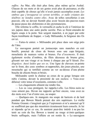 suffire. Au Mur, elle était plus forte, plus même qu’en Asshaï.
Chacun de ses mots et de ses gestes avait plus de puissance, et elle
était capable de choses qu’elle n’avait jamais accomplies avant. Les
ombres que j’invoquerai ici seront terribles, et nulle créature des
ténèbres ne tiendra contre elles. Avec de telles sorcelleries à son
pouvoir, elle ne devrait bientôt plus avoir besoin des pauvres tours
de passe-passe des alchimistes et des pyromanciens.
Elle referma le coffre, le verrouilla et cacha la clé à l’intérieur de
ses jupons dans une autre poche secrète. Puis se firent entendre de
légers coups à la porte. Son sergent manchot, à en juger par cette
façon tremblante de frapper. « Lady Mélisandre, le Seigneur des Os
est ici.
— Faites-le entrer. » Mélisandre prit place dans son siège près
de l’âtre.
Le sauvageon portait un justaucorps sans manches en cuir
bouilli, ponctué de clous de bronze sous une cape fatiguée,
mouchetée de nuances vertes et brunes. Pas d’ossements. Il était
également revêtu d’ombres, de filets décousus de brume grise,
glissant sur son visage et sa forme à chaque pas qu’il faisait. Des
disgrâces. Aussi laides que ses os. Une ligne de cheveux en pointe
sur le front, des yeux sombres et rapprochés, des joues pincées, une
moustache qui se tortillait comme un ver au-dessus d’une pleine
bouche de chicots bruns et brisés.
Mélisandre sentit la chaleur au creux de sa gorge lorsque son
rubis s’anima, devant la proximité de son esclave. « Vous avez
délaissé votre tenue d’ossements, constata-t-elle.
— Les claquements allaient me rendre fou.
— Les os vous protègent, lui rappela-t-elle. Les frères noirs ne
vous aiment pas. Devan me rapporte qu’hier encore, vous avez eu
des mots avec l’un d’entre eux, au souper.
— Quelques-uns. Je mangeais ma soupe de haricots et de lard
pendant que Bowen Marsh prenait des airs supérieurs. La vieille
Pomme Granate s’imaginait que je l’espionnais et m’a annoncé qu’il
ne souffrirait pas que des meurtriers écoutassent leurs conseils. Je lui
ai répondu qu’en ce cas, ils auraient peut-être intérêt à ne pas les
tenir au coin du feu. Bowen a tourné au rouge et émis quelques
bruits suffoqués, mais l’affaire en est restée là. » Le sauvageon
 