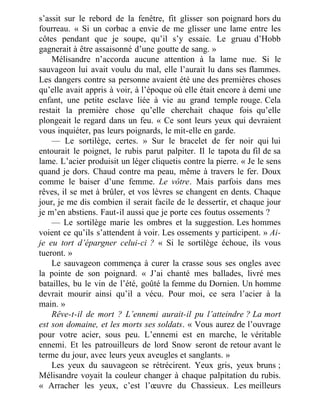 s’assit sur le rebord de la fenêtre, fit glisser son poignard hors du
fourreau. « Si un corbac a envie de me glisser une lame entre les
côtes pendant que je soupe, qu’il s’y essaie. Le gruau d’Hobb
gagnerait à être assaisonné d’une goutte de sang. »
Mélisandre n’accorda aucune attention à la lame nue. Si le
sauvageon lui avait voulu du mal, elle l’aurait lu dans ses flammes.
Les dangers contre sa personne avaient été une des premières choses
qu’elle avait appris à voir, à l’époque où elle était encore à demi une
enfant, une petite esclave liée à vie au grand temple rouge. Cela
restait la première chose qu’elle cherchait chaque fois qu’elle
plongeait le regard dans un feu. « Ce sont leurs yeux qui devraient
vous inquiéter, pas leurs poignards, le mit-elle en garde.
— Le sortilège, certes. » Sur le bracelet de fer noir qui lui
entourait le poignet, le rubis parut palpiter. Il le tapota du fil de sa
lame. L’acier produisit un léger cliquetis contre la pierre. « Je le sens
quand je dors. Chaud contre ma peau, même à travers le fer. Doux
comme le baiser d’une femme. Le vôtre. Mais parfois dans mes
rêves, il se met à brûler, et vos lèvres se changent en dents. Chaque
jour, je me dis combien il serait facile de le dessertir, et chaque jour
je m’en abstiens. Faut-il aussi que je porte ces foutus ossements ?
— Le sortilège marie les ombres et la suggestion. Les hommes
voient ce qu’ils s’attendent à voir. Les ossements y participent. » Ai-
je eu tort d’épargner celui-ci ? « Si le sortilège échoue, ils vous
tueront. »
Le sauvageon commença à curer la crasse sous ses ongles avec
la pointe de son poignard. « J’ai chanté mes ballades, livré mes
batailles, bu le vin de l’été, goûté la femme du Dornien. Un homme
devrait mourir ainsi qu’il a vécu. Pour moi, ce sera l’acier à la
main. »
Rêve-t-il de mort ? L’ennemi aurait-il pu l’atteindre ? La mort
est son domaine, et les morts ses soldats. « Vous aurez de l’ouvrage
pour votre acier, sous peu. L’ennemi est en marche, le véritable
ennemi. Et les patrouilleurs de lord Snow seront de retour avant le
terme du jour, avec leurs yeux aveugles et sanglants. »
Les yeux du sauvageon se rétrécirent. Yeux gris, yeux bruns ;
Mélisandre voyait la couleur changer à chaque palpitation du rubis.
« Arracher les yeux, c’est l’œuvre du Chassieux. Les meilleurs
 