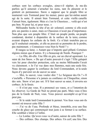 corbacs sont les corbacs aveugles, aime-t-il répéter. Je me dis
parfois qu’il aimerait s’arracher les siens, tant ils pleurent et le
grattent en permanence. Snow a supposé que le peuple libre se
tournerait vers Tormund pour les mener, parce que lui-même aurait
agi de la sorte. Il aimait bien Tormund, et cette vieille canaille
l’aimait bien, également. Mais si c’est le Chassieux… voilà qui n’est
pas bon. Ni pour lui, ni pour nous. »
Mélisandre hocha la tête d’un air solennel, comme si elle avait
pris ses paroles à cœur, mais ce Chassieux n’avait pas d’importance.
Non plus que son peuple libre. C’était un peuple perdu, un peuple
condamné, destiné à disparaître de la surface de la terre, comme
avaient disparu les enfants de la forêt. Ce n’était toutefois pas ce
qu’il souhaitait entendre, et elle ne pouvait se permettre de le perdre,
pas maintenant. « Connaissez-vous bien le Nord ? »
Il rangea sa lame. « Autant que n’importe quel pillard. Certaines
régions mieux que d’autres. Il y a beaucoup de Nords. Pourquoi ?
— La fille, dit-elle. Une fille en gris, sur un cheval agonisant. La
sœur de Jon Snow. » De qui d’autre pouvait-il s’agir ? Elle galopait
vers lui pour chercher protection, cela au moins Mélisandre l’avait
vu clairement. « Je l’ai vue dans mes flammes, mais une seule fois.
Nous devons gagner la confiance du lord Commandant, et la seule
façon d’y parvenir est de sauver sa sœur.
— Moi, la sauver, vous voulez dire ? Le Seigneur des Os ? » Il
s’esclaffa. « Personne n’a jamais eu confiance en Clinquefrac, sinon
des sots. Snow n’est pas sot. S’il faut sauver sa sœur, il enverra ses
corbacs. Je le ferais.
— Il n’est pas vous. Il a prononcé ses vœux, et a l’intention de
les observer. La Garde de Nuit ne prend pas parti. Mais vous n’êtes
pas de la Garde de Nuit, vous. Vous pouvez accomplir ce qu’il ne
peut pas.
— Si le raide lord Commandant le permet. Vos feux vous ont-ils
montré où trouver cette fille ?
— J’ai vu de l’eau. Profonde et bleue, immobile, avec une fine
couche de glace qui commençait tout juste à se former à sa surface.
Elle semblait s’étirer à l’infini.
— Le Lonlac. Qu’avez-vous vu d’autre, autour de cette fille ?
— Des collines. Des champs. Des arbres. Un cerf, une fois. Des
 
