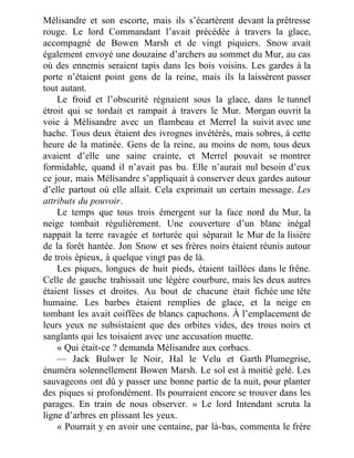 Mélisandre et son escorte, mais ils s’écartèrent devant la prêtresse
rouge. Le lord Commandant l’avait précédée à travers la glace,
accompagné de Bowen Marsh et de vingt piquiers. Snow avait
également envoyé une douzaine d’archers au sommet du Mur, au cas
où des ennemis seraient tapis dans les bois voisins. Les gardes à la
porte n’étaient point gens de la reine, mais ils la laissèrent passer
tout autant.
Le froid et l’obscurité régnaient sous la glace, dans le tunnel
étroit qui se tordait et rampait à travers le Mur. Morgan ouvrit la
voie à Mélisandre avec un flambeau et Merrel la suivit avec une
hache. Tous deux étaient des ivrognes invétérés, mais sobres, à cette
heure de la matinée. Gens de la reine, au moins de nom, tous deux
avaient d’elle une saine crainte, et Merrel pouvait se montrer
formidable, quand il n’avait pas bu. Elle n’aurait nul besoin d’eux
ce jour, mais Mélisandre s’appliquait à conserver deux gardes autour
d’elle partout où elle allait. Cela exprimait un certain message. Les
attributs du pouvoir.
Le temps que tous trois émergent sur la face nord du Mur, la
neige tombait régulièrement. Une couverture d’un blanc inégal
nappait la terre ravagée et torturée qui séparait le Mur de la lisière
de la forêt hantée. Jon Snow et ses frères noirs étaient réunis autour
de trois épieux, à quelque vingt pas de là.
Les piques, longues de huit pieds, étaient taillées dans le frêne.
Celle de gauche trahissait une légère courbure, mais les deux autres
étaient lisses et droites. Au bout de chacune était fichée une tête
humaine. Les barbes étaient remplies de glace, et la neige en
tombant les avait coiffées de blancs capuchons. À l’emplacement de
leurs yeux ne subsistaient que des orbites vides, des trous noirs et
sanglants qui les toisaient avec une accusation muette.
« Qui était-ce ? demanda Mélisandre aux corbacs.
— Jack Bulwer le Noir, Hal le Velu et Garth Plumegrise,
énuméra solennellement Bowen Marsh. Le sol est à moitié gelé. Les
sauvageons ont dû y passer une bonne partie de la nuit, pour planter
des piques si profondément. Ils pourraient encore se trouver dans les
parages. En train de nous observer. » Le lord Intendant scruta la
ligne d’arbres en plissant les yeux.
« Pourrait y en avoir une centaine, par là-bas, commenta le frère
 