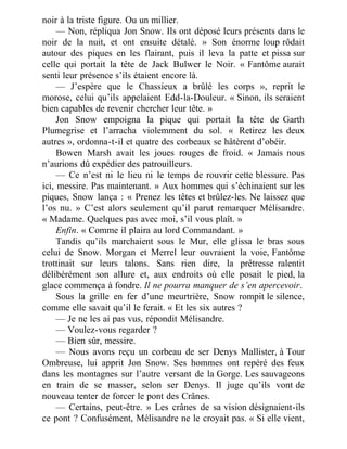 noir à la triste figure. Ou un millier.
— Non, répliqua Jon Snow. Ils ont déposé leurs présents dans le
noir de la nuit, et ont ensuite détalé. » Son énorme loup rôdait
autour des piques en les flairant, puis il leva la patte et pissa sur
celle qui portait la tête de Jack Bulwer le Noir. « Fantôme aurait
senti leur présence s’ils étaient encore là.
— J’espère que le Chassieux a brûlé les corps », reprit le
morose, celui qu’ils appelaient Edd-la-Douleur. « Sinon, ils seraient
bien capables de revenir chercher leur tête. »
Jon Snow empoigna la pique qui portait la tête de Garth
Plumegrise et l’arracha violemment du sol. « Retirez les deux
autres », ordonna-t-il et quatre des corbeaux se hâtèrent d’obéir.
Bowen Marsh avait les joues rouges de froid. « Jamais nous
n’aurions dû expédier des patrouilleurs.
— Ce n’est ni le lieu ni le temps de rouvrir cette blessure. Pas
ici, messire. Pas maintenant. » Aux hommes qui s’échinaient sur les
piques, Snow lança : « Prenez les têtes et brûlez-les. Ne laissez que
l’os nu. » C’est alors seulement qu’il parut remarquer Mélisandre.
« Madame. Quelques pas avec moi, s’il vous plaît. »
Enfin. « Comme il plaira au lord Commandant. »
Tandis qu’ils marchaient sous le Mur, elle glissa le bras sous
celui de Snow. Morgan et Merrel leur ouvraient la voie, Fantôme
trottinait sur leurs talons. Sans rien dire, la prêtresse ralentit
délibérément son allure et, aux endroits où elle posait le pied, la
glace commença à fondre. Il ne pourra manquer de s’en apercevoir.
Sous la grille en fer d’une meurtrière, Snow rompit le silence,
comme elle savait qu’il le ferait. « Et les six autres ?
— Je ne les ai pas vus, répondit Mélisandre.
— Voulez-vous regarder ?
— Bien sûr, messire.
— Nous avons reçu un corbeau de ser Denys Mallister, à Tour
Ombreuse, lui apprit Jon Snow. Ses hommes ont repéré des feux
dans les montagnes sur l’autre versant de la Gorge. Les sauvageons
en train de se masser, selon ser Denys. Il juge qu’ils vont de
nouveau tenter de forcer le pont des Crânes.
— Certains, peut-être. » Les crânes de sa vision désignaient-ils
ce pont ? Confusément, Mélisandre ne le croyait pas. « Si elle vient,
 