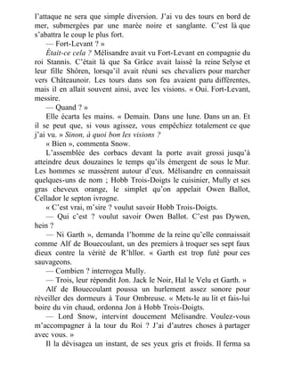 l’attaque ne sera que simple diversion. J’ai vu des tours en bord de
mer, submergées par une marée noire et sanglante. C’est là que
s’abattra le coup le plus fort.
— Fort-Levant ? »
Était-ce cela ? Mélisandre avait vu Fort-Levant en compagnie du
roi Stannis. C’était là que Sa Grâce avait laissé la reine Selyse et
leur fille Shôren, lorsqu’il avait réuni ses chevaliers pour marcher
vers Châteaunoir. Les tours dans son feu avaient paru différentes,
mais il en allait souvent ainsi, avec les visions. « Oui. Fort-Levant,
messire.
— Quand ? »
Elle écarta les mains. « Demain. Dans une lune. Dans un an. Et
il se peut que, si vous agissez, vous empêchiez totalement ce que
j’ai vu. » Sinon, à quoi bon les visions ?
« Bien », commenta Snow.
L’assemblée des corbacs devant la porte avait grossi jusqu’à
atteindre deux douzaines le temps qu’ils émergent de sous le Mur.
Les hommes se massèrent autour d’eux. Mélisandre en connaissait
quelques-uns de nom ; Hobb Trois-Doigts le cuisinier, Mully et ses
gras cheveux orange, le simplet qu’on appelait Owen Ballot,
Cellador le septon ivrogne.
« C’est vrai, m’sire ? voulut savoir Hobb Trois-Doigts.
— Qui c’est ? voulut savoir Owen Ballot. C’est pas Dywen,
hein ?
— Ni Garth », demanda l’homme de la reine qu’elle connaissait
comme Alf de Bouecoulant, un des premiers à troquer ses sept faux
dieux contre la vérité de R’hllor. « Garth est trop futé pour ces
sauvageons.
— Combien ? interrogea Mully.
— Trois, leur répondit Jon. Jack le Noir, Hal le Velu et Garth. »
Alf de Bouecoulant poussa un hurlement assez sonore pour
réveiller des dormeurs à Tour Ombreuse. « Mets-le au lit et fais-lui
boire du vin chaud, ordonna Jon à Hobb Trois-Doigts.
— Lord Snow, intervint doucement Mélisandre. Voulez-vous
m’accompagner à la tour du Roi ? J’ai d’autres choses à partager
avec vous. »
Il la dévisagea un instant, de ses yeux gris et froids. Il ferma sa
 