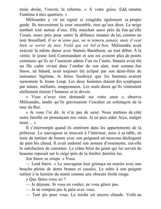 main droite, l’ouvrit, la referma. « À votre guise. Edd, ramène
Fantôme à mes quartiers. »
Mélisandre y vit un signal et congédia également sa propre
garde. Ils traversèrent la cour ensemble, rien qu’eux deux. La neige
tombait tout autour d’eux. Elle marchait aussi près de Jon qu’elle
l’osait, assez près pour sentir la défiance émaner de lui, comme un
noir brouillard. Il ne m’aime pas, ne m’aimera jamais, mais il veut
bien se servir de moi. Voilà qui est bel et bon. Mélisandre avait
exécuté la même danse avec Stannis Baratheon, au tout début. À la
vérité, le jeune lord Commandant et son roi avaient plus de points
communs qu’ils ne l’auraient admis l’un ou l’autre. Stannis avait été
un fils cadet vivant dans l’ombre de son aîné, tout comme Jon
Snow, né bâtard, avait toujours été éclipsé par son demi-frère de
naissance légitime, le héros foudroyé que les hommes avaient
surnommé le Jeune Loup. Les deux hommes étaient des sceptiques
par nature, méfiants, soupçonneux. Les seuls dieux qu’ils vénéraient
réellement étaient l’honneur et le devoir.
« Vous n’avez rien demandé sur votre sœur », observa
Mélisandre, tandis qu’ils gravissaient l’escalier en colimaçon de la
tour du Roi.
« Je vous l’ai dit. Je n’ai pas de sœur. Nous mettons de côté
notre famille en prononçant nos vœux. Je ne puis aider Arya, malgré
toute… »
Il s’interrompit quand ils entrèrent dans les appartements de la
prêtresse. Le sauvageon se trouvait à l’intérieur, assis à sa table, en
train de tartiner de beurre avec son poignard un morceau déchiqueté
de pain bis chaud. Il avait endossé son armure d’ossements, eut-elle
la satisfaction de constater. Le crâne brisé du géant qui lui servait de
heaume reposait sur le siège près de la fenêtre derrière lui.
Jon Snow se crispa. « Vous.
— Lord Snow. » Le sauvageon leur grimaça un sourire avec une
bouche pleine de dents brunes et cassées. Le rubis à son poignet
rutilait à la lumière du matin comme une obscure étoile rouge.
« Que faites-vous ici ?
— Je déjeune. Si vous en voulez, ne vous gênez pas.
— Je ne romprai pas le pain avec vous.
— Tant pis pour vous. La miche est encore chaude. Voilà au
 