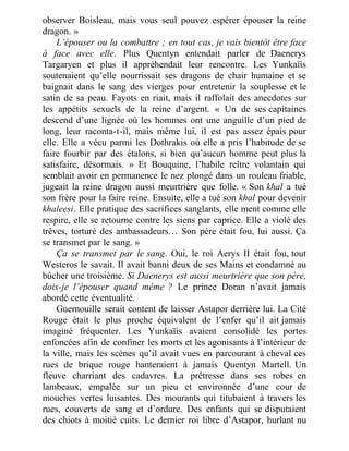 observer Boisleau, mais vous seul pouvez espérer épouser la reine
dragon. »
L’épouser ou la combattre ; en tout cas, je vais bientôt être face
à face avec elle. Plus Quentyn entendait parler de Daenerys
Targaryen et plus il appréhendait leur rencontre. Les Yunkaïis
soutenaient qu’elle nourrissait ses dragons de chair humaine et se
baignait dans le sang des vierges pour entretenir la souplesse et le
satin de sa peau. Fayots en riait, mais il raffolait des anecdotes sur
les appétits sexuels de la reine d’argent. « Un de ses capitaines
descend d’une lignée où les hommes ont une anguille d’un pied de
long, leur raconta-t-il, mais même lui, il est pas assez épais pour
elle. Elle a vécu parmi les Dothrakis où elle a pris l’habitude de se
faire fourbir par des étalons, si bien qu’aucun homme peut plus la
satisfaire, désormais. » Et Bouquine, l’habile reître volantain qui
semblait avoir en permanence le nez plongé dans un rouleau friable,
jugeait la reine dragon aussi meurtrière que folle. « Son khal a tué
son frère pour la faire reine. Ensuite, elle a tué son khal pour devenir
khaleesi. Elle pratique des sacrifices sanglants, elle ment comme elle
respire, elle se retourne contre les siens par caprice. Elle a violé des
trêves, torturé des ambassadeurs… Son père était fou, lui aussi. Ça
se transmet par le sang. »
Ça se transmet par le sang. Oui, le roi Aerys II était fou, tout
Westeros le savait. Il avait banni deux de ses Mains et condamné au
bûcher une troisième. Si Daenerys est aussi meurtrière que son père,
dois-je l’épouser quand même ? Le prince Doran n’avait jamais
abordé cette éventualité.
Guernouille serait content de laisser Astapor derrière lui. La Cité
Rouge était le plus proche équivalent de l’enfer qu’il ait jamais
imaginé fréquenter. Les Yunkaïis avaient consolidé les portes
enfoncées afin de confiner les morts et les agonisants à l’intérieur de
la ville, mais les scènes qu’il avait vues en parcourant à cheval ces
rues de brique rouge hanteraient à jamais Quentyn Martell. Un
fleuve charriant des cadavres. La prêtresse dans ses robes en
lambeaux, empalée sur un pieu et environnée d’une cour de
mouches vertes luisantes. Des mourants qui titubaient à travers les
rues, couverts de sang et d’ordure. Des enfants qui se disputaient
des chiots à moitié cuits. Le dernier roi libre d’Astapor, hurlant nu
 