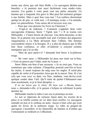 moins une chose que sait faire Hobb. » Le sauvageon déchira une
bouchée. « Je pourrais tout aussi facilement vous rendre visite,
messire. Ces gardes à votre porte sont une piètre amusette. Un
homme qui a cinquante fois gravi le Mur peut fort aisément grimper
à une fenêtre. Mais à quoi bon vous tuer ? Les corbacs choisiraient
quelqu’un de pire, et voilà tout. » Il mastiqua, avala. « J’ai entendu,
pour vos patrouilleurs. Vous auriez dû m’envoyer avec eux.
— Pour que vous puissiez les livrer au Chassieux ?
— S’agit-il de trahisons ? Comment s’appelait donc votre
sauvageonne d’épouse, Snow ? Ygrid, non ? » Il se tourna vers
Mélisandre. « J’aurai besoin de chevaux. Une demi-douzaine, et des
bons. Et je pourrai rien accomplir tout seul. Certaines des piqueuses
claquemurées à La Mole devraient faire l’affaire. Des femmes
conviendront mieux à la besogne. Il y a plus de chances que la fille
leur fasse confiance, et elles m’aideront à exécuter certaine
manigance que j’ai en tête.
— Mais de quoi parle-t-il ? demanda lord Snow à la prêtresse
rouge.
— De votre sœur. » Mélisandre lui posa une main sur le bras.
« Vous ne pouvez pas l’aider, mais lui le peut. »
Snow libéra son bras d’une secousse. « Je ne crois pas. Vous ne
connaissez pas cette créature. Clinquefrac pourrait cent fois se laver
les mains, il aurait toujours du sang sous les ongles. Il serait plus
capable de violer et d’assassiner Arya que de la sauver. Non. Si c’est
cela que vous avez vu dans vos feux, madame, vous deviez avoir
quelque cendre dans l’œil. Qu’il tente de quitter Châteaunoir sans
mon assentiment, et je le ferai décapiter. »
Il ne me laisse pas le choix. Eh bien, soit. « Devan, laisse-
nous », demanda-t-elle, et le garçon s’éclipsa en refermant la porte
derrière lui.
Mélisandre toucha le rubis à son cou et prononça un mot.
Le son se répercuta de curieuse façon dans les recoins de la
pièce et se tortilla comme un ver dans leurs oreilles. Le sauvageon
entendit un mot et le corbeau un autre. Aucun n’était celui qui avait
quitté les lèvres de la prêtresse rouge. Le rubis au poignet du
sauvageon s’assombrit, et les fumerolles de lumière et d’ombre qui
l’entouraient se tordirent et s’effacèrent.
 