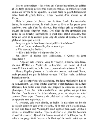 Les os demeurèrent – les côtes qui s’entrechoquaient, les griffes
et les dents au long de ses bras et de ses épaules, la grande clavicule
jaunie en travers de ses épaules. Le crâne brisé de géant demeura un
crâne brisé de géant, terni et fendu, ricanant d’un sourire sali et
féroce.
Mais la pointe de cheveux sur le front fondit. La moustache
brune, le menton osseux, la chair jaune et hâve et les petits yeux
sombres, tout cela s’en fut, dissous. Des doigts gris se coulèrent à
travers de longs cheveux bruns. Des rides de rire apparurent aux
coins de sa bouche. Subitement, il était plus grand qu’avant, plus
large de torse et de carrure, plus long de jambes et mince, le visage
glabre et tanné par le vent.
Les yeux gris de Jon Snow s’écarquillèrent. « Mance ?
— Lord Snow. » Mance Rayder ne sourit pas.
« Elle vous a fait brûler !
— Elle a fait brûler le Seigneur des Os. »
Jon Snow se tourna vers Mélisandre. « Quelle est cette
sorcellerie ?
— Appelez cela comme vous le voudrez. Charme, simulacre,
illusion. R’hllor est Maître de la Lumière, Jon Snow, et il est
accordé à ses serviteurs de la tisser, comme d’autres tissent le fil. »
Mance Rayder gloussa. « J’avais des doutes, moi aussi, Snow,
mais pourquoi ne pas la laisser essayer ? C’était cela, ou laisser
Stannis me rôtir.
— Les os apportent une assistance, expliqua Mélisandre. Les os
se souviennent. Les plus solides charmes s’architecturent sur de tels
éléments. Les bottes d’un mort, une poignée de cheveux, un sac de
phalanges. Avec des mots chuchotés et une prière, on peut tirer
l’ombre d’un homme de telles choses, pour en draper un autre
comme d’une cape. L’essence de celui qui la revêt ne change pas,
uniquement son apparence. »
À l’écouter, cela était simple, et facile. Ils n’avaient pas besoin
de savoir combien cela avait été ardu, ni le prix qu’elle avait payé.
C’était une leçon que Mélisandre avait apprise bien avant Asshaï ;
moins la sorcellerie semble requérir d’efforts, et plus les hommes
redoutent le sorcier. Quand les flammes avaient léché Clinquefrac, le
rubis à sa gorge était devenu si brûlant qu’elle avait craint que sa
 