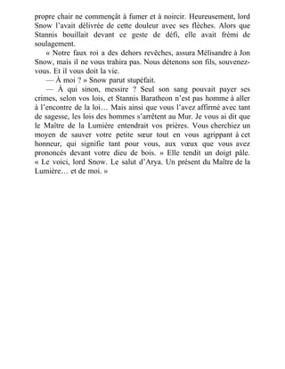 propre chair ne commençât à fumer et à noircir. Heureusement, lord
Snow l’avait délivrée de cette douleur avec ses flèches. Alors que
Stannis bouillait devant ce geste de défi, elle avait frémi de
soulagement.
« Notre faux roi a des dehors revêches, assura Mélisandre à Jon
Snow, mais il ne vous trahira pas. Nous détenons son fils, souvenez-
vous. Et il vous doit la vie.
— À moi ? » Snow parut stupéfait.
— À qui sinon, messire ? Seul son sang pouvait payer ses
crimes, selon vos lois, et Stannis Baratheon n’est pas homme à aller
à l’encontre de la loi… Mais ainsi que vous l’avez affirmé avec tant
de sagesse, les lois des hommes s’arrêtent au Mur. Je vous ai dit que
le Maître de la Lumière entendrait vos prières. Vous cherchiez un
moyen de sauver votre petite sœur tout en vous agrippant à cet
honneur, qui signifie tant pour vous, aux vœux que vous avez
prononcés devant votre dieu de bois. » Elle tendit un doigt pâle.
« Le voici, lord Snow. Le salut d’Arya. Un présent du Maître de la
Lumière… et de moi. »
 