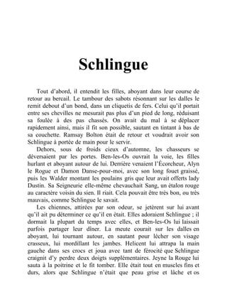 Schlingue
Tout d’abord, il entendit les filles, aboyant dans leur course de
retour au bercail. Le tambour des sabots résonnant sur les dalles le
remit debout d’un bond, dans un cliquetis de fers. Celui qu’il portait
entre ses chevilles ne mesurait pas plus d’un pied de long, réduisant
sa foulée à des pas chassés. On avait du mal à se déplacer
rapidement ainsi, mais il fit son possible, sautant en tintant à bas de
sa couchette. Ramsay Bolton était de retour et voudrait avoir son
Schlingue à portée de main pour le servir.
Dehors, sous de froids cieux d’automne, les chasseurs se
déversaient par les portes. Ben-les-Os ouvrait la voie, les filles
hurlant et aboyant autour de lui. Derrière venaient l’Écorcheur, Alyn
le Rogue et Damon Danse-pour-moi, avec son long fouet graissé,
puis les Walder montant les poulains gris que leur avait offerts lady
Dustin. Sa Seigneurie elle-même chevauchait Sang, un étalon rouge
au caractère voisin du sien. Il riait. Cela pouvait être très bon, ou très
mauvais, comme Schlingue le savait.
Les chiennes, attirées par son odeur, se jetèrent sur lui avant
qu’il ait pu déterminer ce qu’il en était. Elles adoraient Schlingue ; il
dormait la plupart du temps avec elles, et Ben-les-Os lui laissait
parfois partager leur dîner. La meute courait sur les dalles en
aboyant, lui tournant autour, en sautant pour lécher son visage
crasseux, lui mordillant les jambes. Helicent lui attrapa la main
gauche dans ses crocs et joua avec tant de férocité que Schlingue
craignit d’y perdre deux doigts supplémentaires. Jeyne la Rouge lui
sauta à la poitrine et le fit tomber. Elle était tout en muscles fins et
durs, alors que Schlingue n’était que peau grise et lâche et os
 